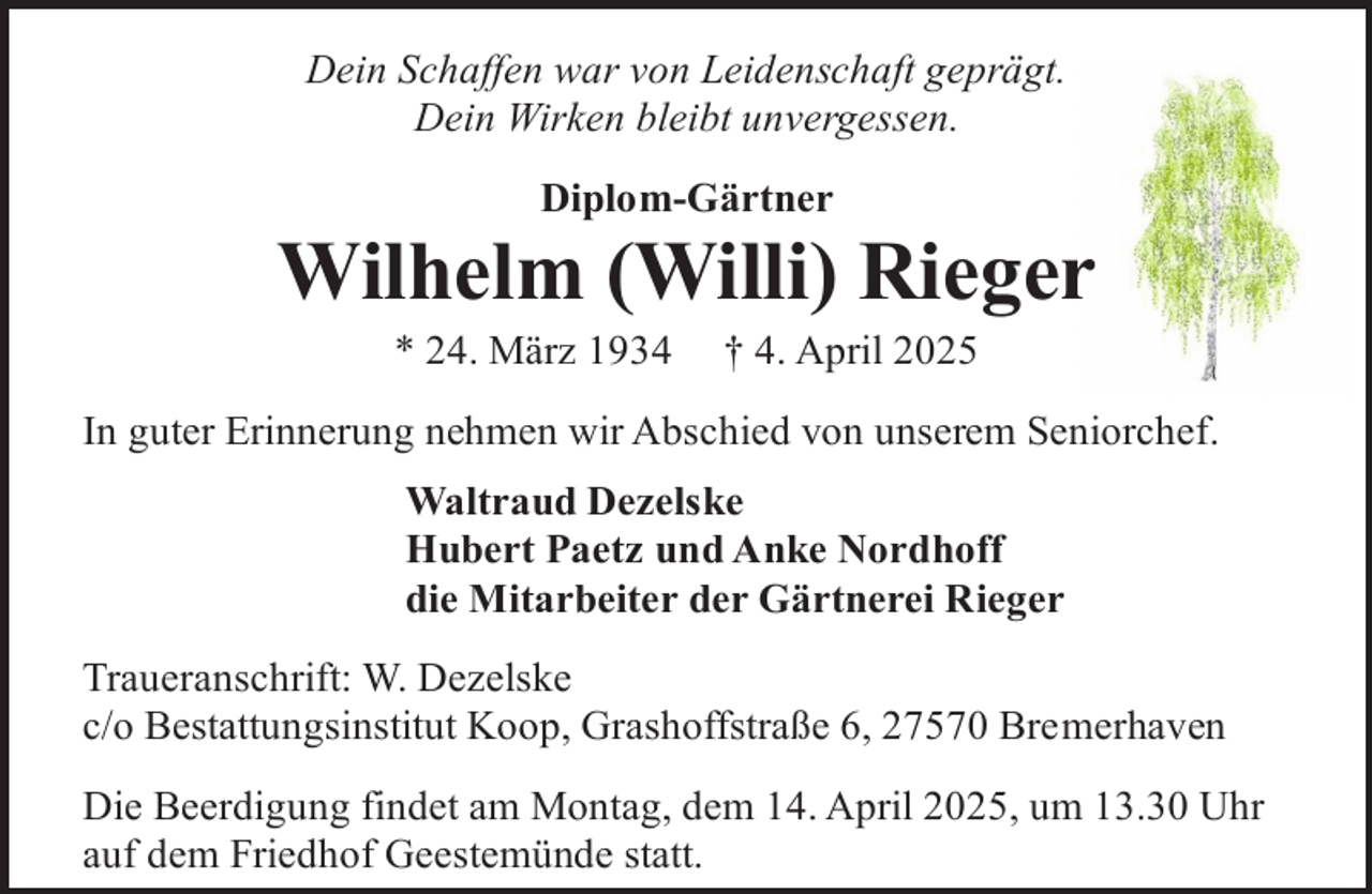 <p>Dein Schaffen war von Leidenschaft geprägt.<br />Dein Wirken bleibt unvergessen.<br />Diplom-Gärtner</p><p>Wilhelm (Willi) Rieger<br />* 24. März 1934</p><p>† 4. April 2025</p><p>In guter Erinnerung nehmen wir Abschied von unserem Seniorchef.<br />Waltraud Dezelske<br />Hubert Paetz und Anke Nordhoff<br />die Mitarbeiter der Gärtnerei Rieger<br />Traueranschrift: W. Dezelske<br />c/o Bestattungsinstitut Koop, Grashoffstraße 6, 27570 Bremerhaven<br />Die Beerdigung findet am Montag, dem 14. April 2025, um 13.30 Uhr<br />auf dem Friedhof Geestemünde statt.</p>