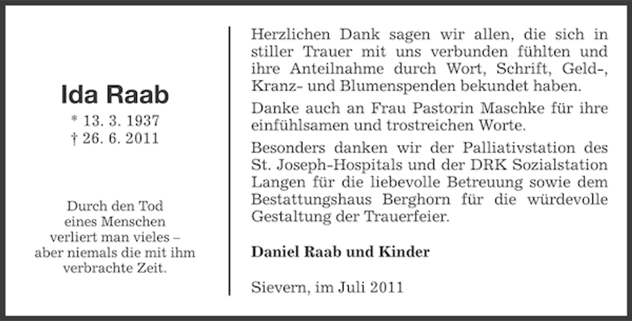 <p>Ida Raab<br />* 13. 3. 1937<br />† 26. 6. 2011</p><p>Durch den Tod<br />eines Menschen<br />verliert man vieles –<br />aber niemals die mit ihm<br />verbrachte Zeit.</p><p>Herzlichen Dank sagen wir allen, die sich in<br />stiller Trauer mit uns verbunden fühlten und<br />ihre Anteilnahme durch Wort, Schrift, Geld-,<br />Kranz- und Blumenspenden bekundet haben.<br />Danke auch an Frau Pastorin Maschke für ihre<br />einfühlsamen und trostreichen Worte.<br />Besonders danken wir der Palliativstation des<br />St. Joseph-Hospitals und der DRK Sozialstation<br />Langen für die liebevolle Betreuung sowie dem<br />Bestattungshaus Berghorn für die würdevolle<br />Gestaltung der Trauerfeier.<br />Daniel Raab und Kinder<br />Sievern, im Juli 2011</p>