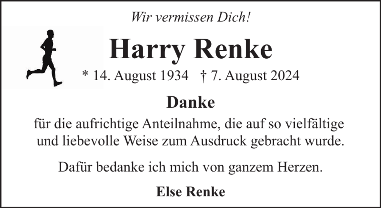 <p>Wir vermissen Dich!</p><p>Harry Renke</p><p>* 14. August 1934 † 7. August 2024</p><p>Danke<br />für die aufrichtige Anteilnahme, die auf so vielfältige<br />und liebevolle Weise zum Ausdruck gebracht wurde.<br />Dafür bedanke ich mich von ganzem Herzen.<br />Else Renke</p>