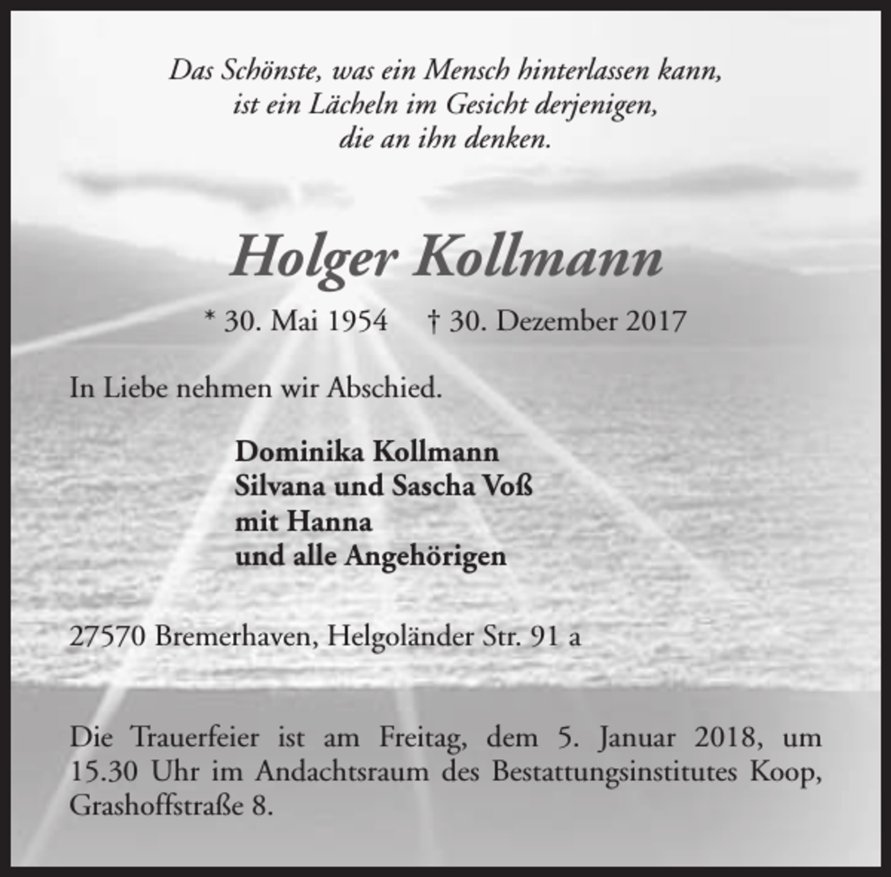 <p>Das Schönste, was ein Mensch hinterlassen kann,<br />ist ein Lächeln im Gesicht derjenigen,<br />die an ihn denken.</p><p>Holger Kollmann<br />* 30. Mai 1954</p><p>† 30. Dezember 2017</p><p>In Liebe nehmen wir Abschied.<br />Dominika Kollmann<br />Silvana und Sascha Voß<br />mit Hanna<br />und alle Angehörigen<br />27570 Bremerhaven, Helgoländer Str. 91 a<br />Die Trauerfeier ist am Freitag, dem 5. Januar 2018, um<br />15.30 Uhr im Andachtsraum des Bestattungsinstitutes Koop,<br />Grashoffstraße 8.</p>
