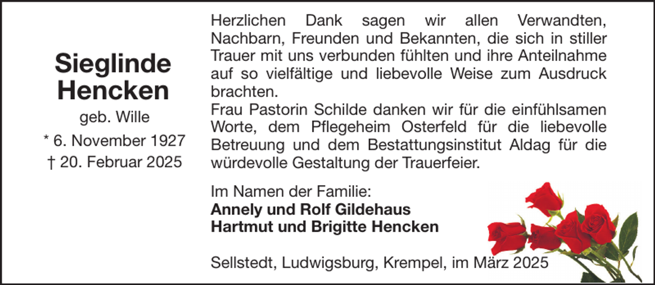 <p>Sieglinde<br />Hencken<br />geb. Wille<br />* 6. November 1927<br />† 20. Februar 2025</p><p>Herzlichen Dank sagen wir allen Verwandten,<br />Nachbarn, Freunden und Bekannten, die sich in stiller<br />Trauer mit uns verbunden fühlten und ihre Anteilnahme<br />auf so vielfältige und liebevolle Weise zum Ausdruck<br />brachten.<br />Frau Pastorin Schilde danken wir für die einfühlsamen<br />Worte, dem Pflegeheim Osterfeld für die liebevolle<br />Betreuung und dem Bestattungsinstitut Aldag für die<br />würdevolle Gestaltung der Trauerfeier.<br />Im Namen der Familie:<br />Annely und Rolf Gildehaus<br />Hartmut und Brigitte Hencken<br />Sellstedt, Ludwigsburg, Krempel, im März 2025</p>