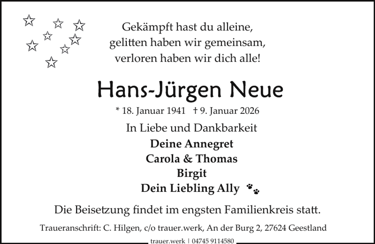 <p>Gekämpft hast du alleine,<br />geli en haben wir gemeinsam,<br />verloren haben wir dich alle!</p>
<p>* 18. Januar 1941 † 9. Januar 2026</p>
<p>In Liebe und Dankbarkeit<br />Deine Annegret<br />Carola &amp; Thomas<br />Birgit<br />Dein Liebling Ally<br />Die Beisetzung ﬁndet im engsten Familienkreis sta .<br />Traueranschrift: C. Hilgen, c/o trauer.werk, An der Burg 2, 27624 Geestland<br />trauer.werk | 04745 9114580</p>