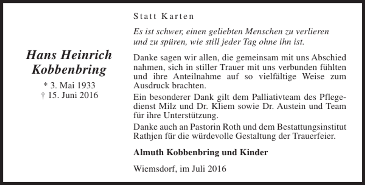 <p>Statt Karten</p><p>Hans Heinrich<br />Kobbenbring<br />* 3. Mai 1933<br />† 15. Juni 2016</p><p>Es ist schwer, einen geliebten Menschen zu verlieren<br />und zu spüren, wie still jeder Tag ohne ihn ist.<br />Danke sagen wir allen, die gemeinsam mit uns Abschied<br />nahmen, sich in stiller Trauer mit uns verbunden fühlten<br />und ihre Anteilnahme auf so vielfältige Weise zum<br />Ausdruck brachten.<br />Ein besonderer Dank gilt dem Palliativteam des Pflegedienst Milz und Dr. Kliem sowie Dr. Austein und Team<br />für ihre Unterstützung.<br />Danke auch an Pastorin Roth und dem Bestattungsinstitut<br />Rathjen für die würdevolle Gestaltung der Trauerfeier.<br />Almuth Kobbenbring und Kinder<br />Wiemsdorf, im Juli 2016</p>
