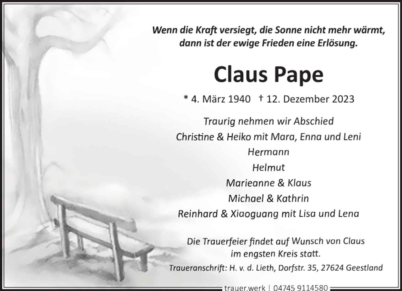 <p>nn die Kraft versiegt, die Sonne nicht mehr wärmt,<br />dann ist der ewige Frieden eine Erlösung.</p><p>Claus Pape<br />. März 1940 † 12. Dezember 2023</p><p>aur nehmen wir Abschied<br />ei mit Mara, Enna und Leni<br />H mann<br />e ut<br />ne Klaus<br />thrin<br />ia<br />g it Lisa und Lena<br />n<br />d. Lie</p><p>W sch von Claus<br />tt.<br />rfstr. 35, 27624 Geestland<br />114580</p>