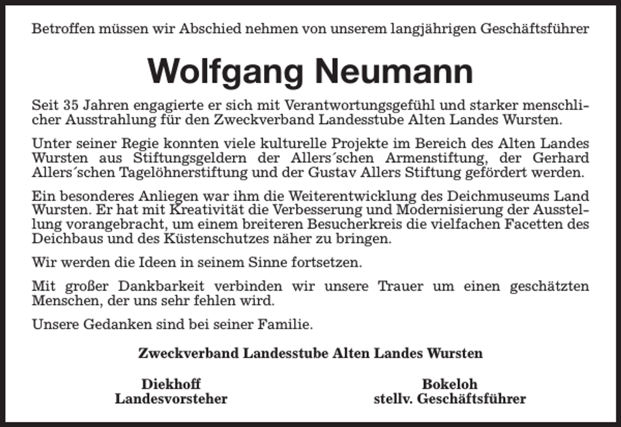 <p>Betroffen müssen wir Abschied nehmen von unserem langjährigen Geschäftsführer</p><p>Wolfgang Neumann<br />Seit 35 Jahren engagierte er sich mit Verantwortungsgefühl und starker menschlicher Ausstrahlung für den Zweckverband Landesstube Alten Landes Wursten.<br />Unter seiner Regie konnten viele kulturelle Projekte im Bereich des Alten Landes<br />Wursten aus Stiftungsgeldern der Allers´schen Armenstiftung, der Gerhard<br />Allers´schen Tagelöhnerstiftung und der Gustav Allers Stiftung gefördert werden.<br />Ein besonderes Anliegen war ihm die Weiterentwicklung des Deichmuseums Land<br />Wursten. Er hat mit Kreativität die Verbesserung und Modernisierung der Ausstellung vorangebracht, um einem breiteren Besucherkreis die vielfachen Facetten des<br />Deichbaus und des Küstenschutzes näher zu bringen.<br />Wir werden die Ideen in seinem Sinne fortsetzen.<br />Mit großer Dankbarkeit verbinden wir unsere Trauer um einen geschätzten<br />Menschen, der uns sehr fehlen wird.<br />Unsere Gedanken sind bei seiner Familie.<br />Zweckverband Landesstube Alten Landes Wursten<br />Diekhoff<br />Landesvorsteher</p><p>Bokeloh<br />stellv. Geschäftsführer</p>