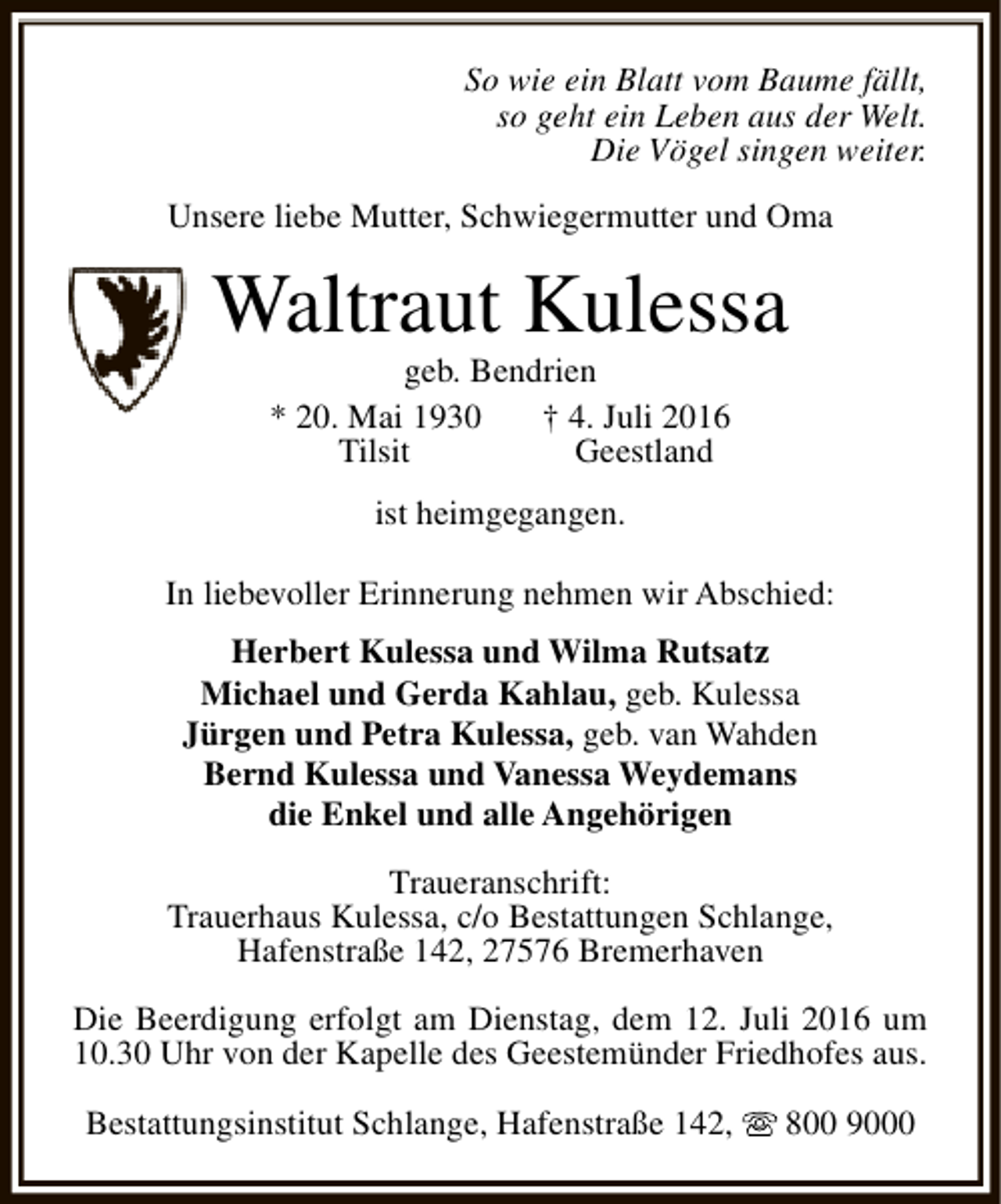 <p>So wie ein Blatt vom Baume fällt,<br />so geht ein Leben aus der Welt.<br />Die Vögel singen weiter.<br />Unsere liebe Mutter, Schwiegermutter und Oma</p><p>Waltraut Kulessa<br />geb. Bendrien<br />* 20. Mai 1930<br />† 4. Juli 2016<br />Tilsit<br />Geestland<br />ist heimgegangen.<br />In liebevoller Erinnerung nehmen wir Abschied:<br />Herbert Kulessa und Wilma Rutsatz<br />Michael und Gerda Kahlau, geb. Kulessa<br />Jürgen und Petra Kulessa, geb. van Wahden<br />Bernd Kulessa und Vanessa Weydemans<br />die Enkel und alle Angehörigen<br />Traueranschrift:<br />Trauerhaus Kulessa, c/o Bestattungen Schlange,<br />Hafenstraße 142, 27576 Bremerhaven<br />Die Beerdigung erfolgt am Dienstag, dem 12. Juli 2016 um<br />10.30 Uhr von der Kapelle des Geestemünder Friedhofes aus.<br />Bestattungsinstitut Schlange, Hafenstraße 142,</p><p>800 9000</p>