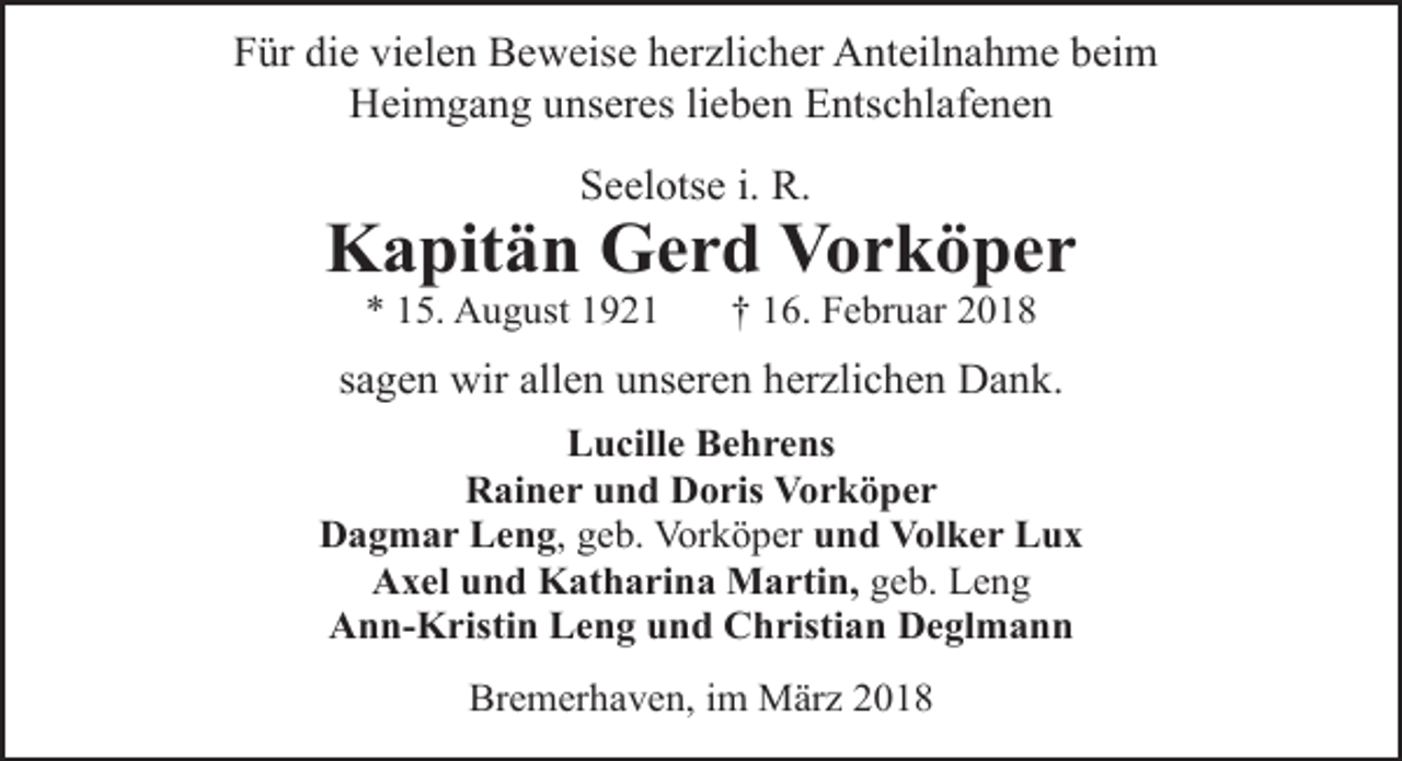 <p>Für die vielen Beweise herzlicher Anteilnahme beim<br />Heimgang unseres lieben Entschlafenen<br />Seelotse i. R.</p><p>Kapitän Gerd Vorköper<br />* 15. August 1921</p><p>† 16. Februar 2018</p><p>sagen wir allen unseren herzlichen Dank.<br />Lucille Behrens<br />Rainer und Doris Vorköper<br />Dagmar Leng, geb. Vorköper und Volker Lux<br />Axel und Katharina Martin, geb. Leng<br />Ann-Kristin Leng und Christian Deglmann<br />Bremerhaven, im März 2018</p>