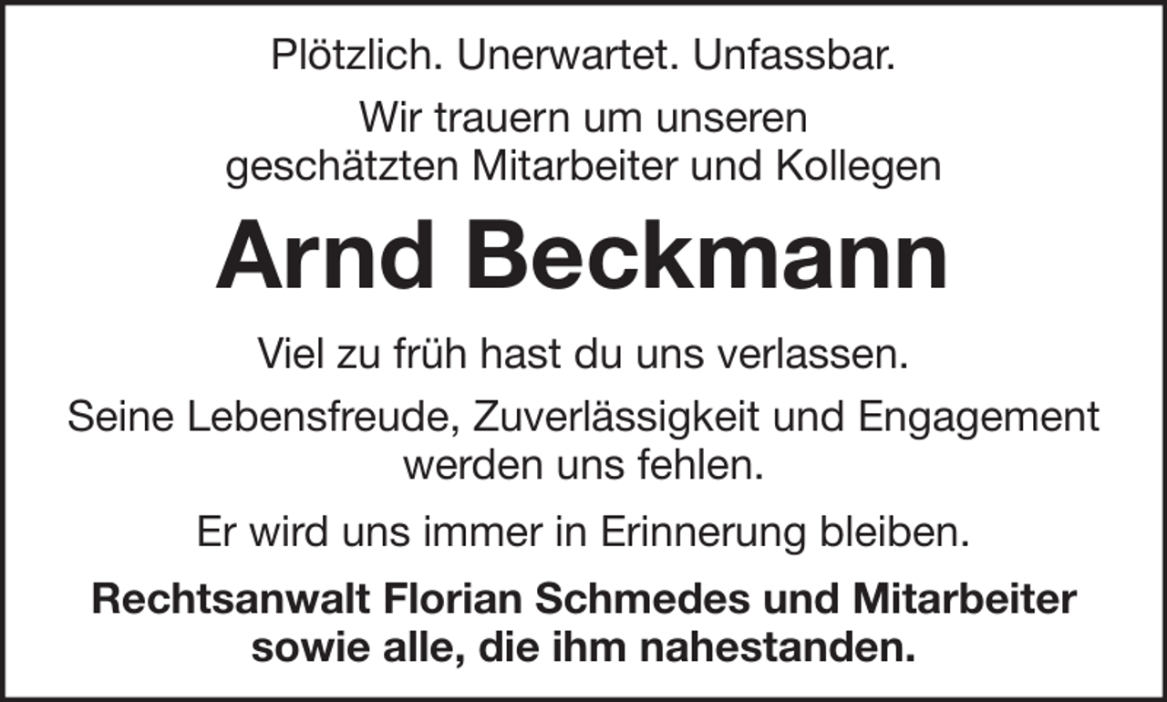 <p>Plötzlich. Unerwartet. Unfassbar.<br />Wir trauern um unseren<br />geschätzten Mitarbeiter und Kollegen</p><p>Arnd Beckmann<br />Viel zu früh hast du uns verlassen.<br />Seine Lebensfreude, Zuverlässigkeit und Engagement<br />werden uns fehlen.<br />Er wird uns immer in Erinnerung bleiben.<br />Rechtsanwalt Florian Schmedes und Mitarbeiter<br />sowie alle, die ihm nahestanden.</p>
