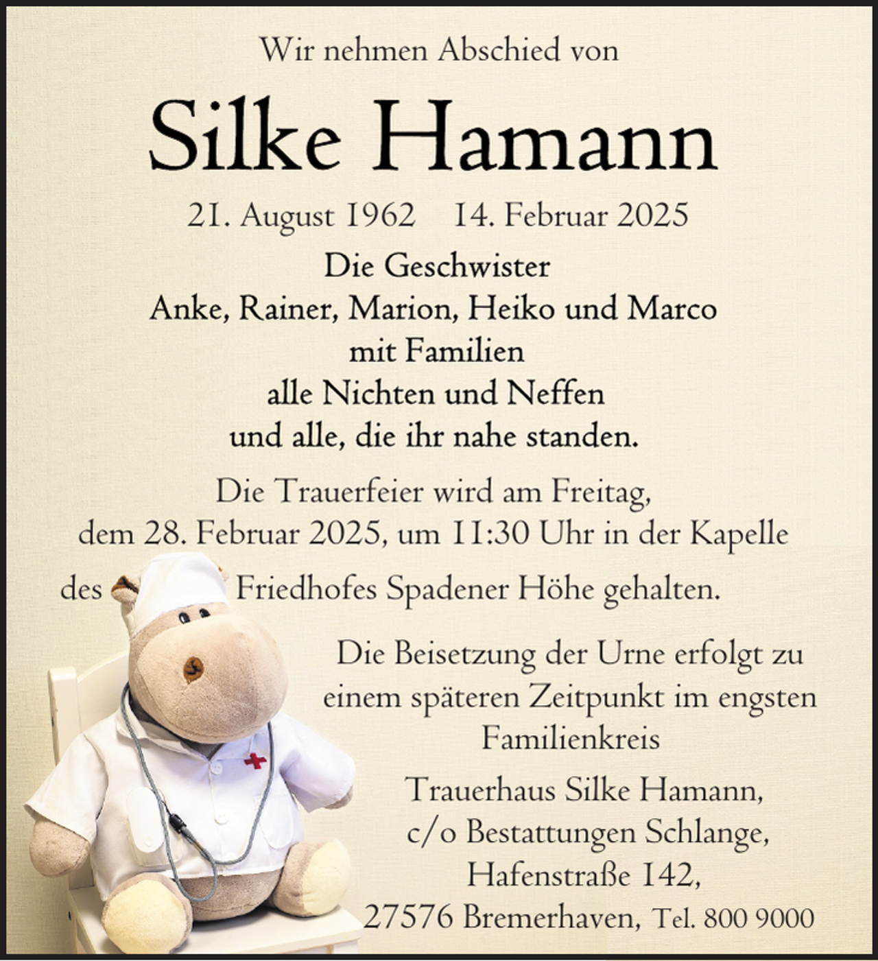 <p>Wir nehmen Abschied von</p>
<p>21. August 1962 14. Februar 2025</p>
<p>Die Trauerfeier wird am Freitag,<br />dem 28. Februar 2025, um 11:30 Uhr in der Kapelle<br />des<br />Friedhofes Spadener Höhe gehalten.<br />Die Beisetzung der Urne erfolgt zu<br />einem späteren Zeitpunkt im engsten<br />Familienkreis<br />Trauerhaus Silke Hamann,<br />c/o Bestattungen Schlange,<br />Hafenstraße 142,<br />27576 Bremerhaven, Tel. 800 9000</p>