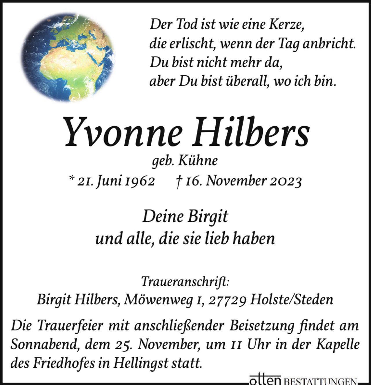 <p>Der Tod ist wie eine Kerze,<br />die erlischt, wenn der Tag anbricht.<br />Du bist nicht mehr da,<br />aber Du bist überall, wo ich bin.</p><p>Yvonne Hilbers<br />geb. Kühne<br />* 21. Juni 1962 † 16. November 2023</p><p>Deine Birgit<br />und alle, die sie lieb haben<br />Traueranschrift:</p><p>Birgit Hilbers, Möwenweg 1, 27729 Holste/Steden<br />Die Trauerfeier mit anschließender Beisetzung ﬁndet am<br />Sonnabend, dem 25. November, um 11 Uhr in der Kapelle<br />des Friedhofes in Hellingst statt.</p>