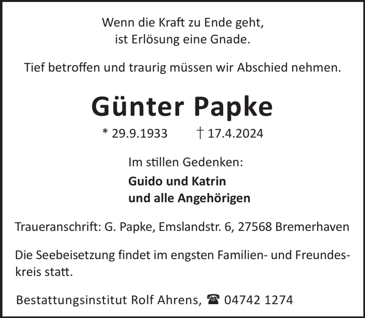 <p>Wenn die KraL zu Ende geht,<br />ist Erlösung eine Gnade.<br />Tief betroﬀen und traurig müssen wir Abschied nehmen.</p><p>Günter Papke<br />* 29.9.1933</p><p>† 17.4.2024</p><p>Im sllen Gedenken:<br />Guido und Katrin<br />und alle Angehörigen<br />Traueranschrift: G. Papke, Emslandstr. 6, 27568 Bremerhaven<br />Die Seebeisetzung findet im engsten Familien- und Freundeskreis sta©.<br />Bestattungsinstitut Rolf Ahrens,  04742 1274</p>