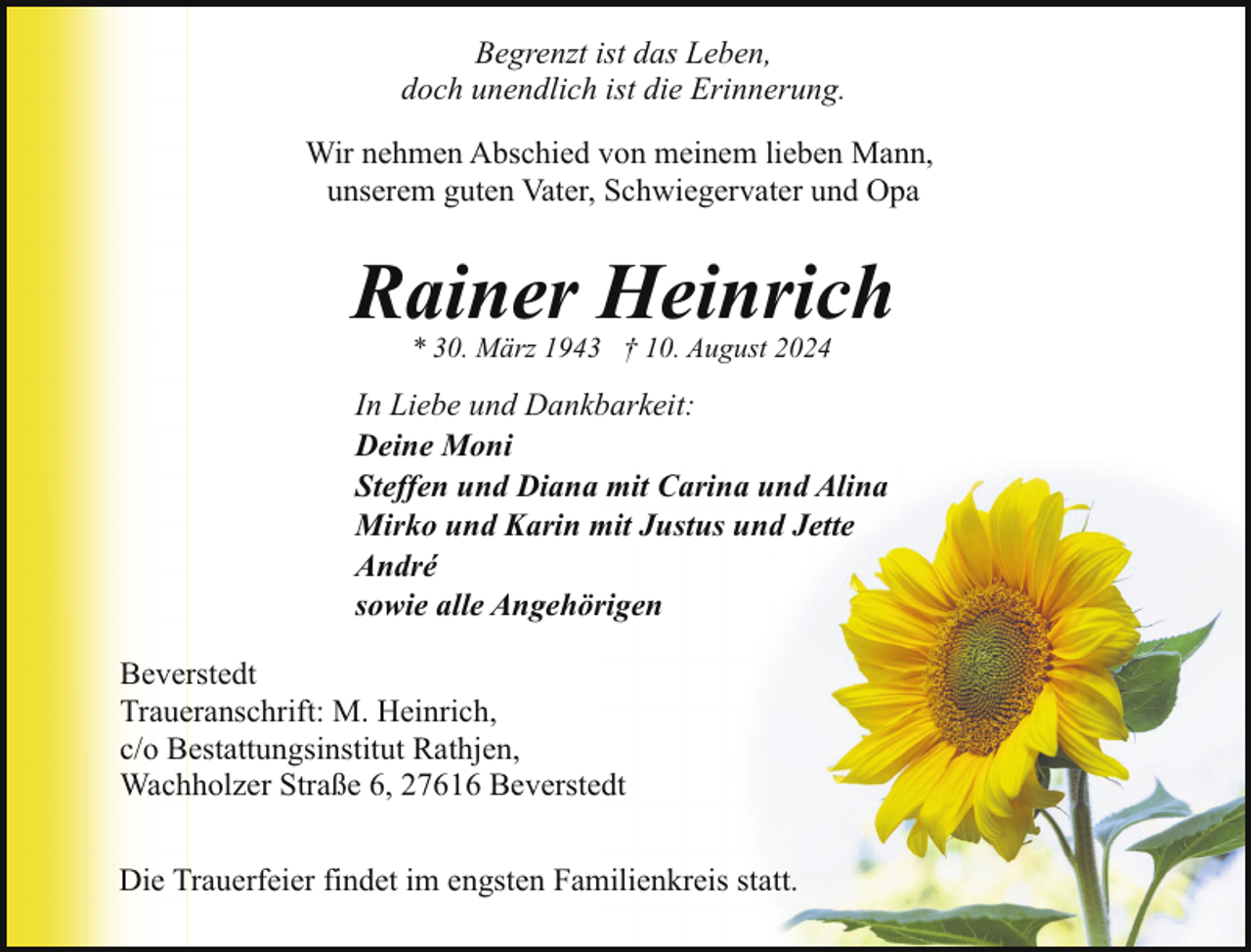 <p>Begrenzt ist das Leben,<br />doch unendlich ist die Erinnerung.<br />Wir nehmen Abschied von meinem lieben Mann,<br />unserem guten Vater, Schwiegervater und Opa</p><p>Rainer Heinrich<br />* 30. März 1943 † 10. August 2024</p><p>In Liebe und Dankbarkeit:<br />Deine Moni<br />Steffen und Diana mit Carina und Alina<br />Mirko und Karin mit Justus und Jette<br />André<br />sowie alle Angehörigen<br />Beverstedt<br />Traueranschrift: M. Heinrich,<br />c/o Bestattungsinstitut Rathjen,<br />Wachholzer Straße 6, 27616 Beverstedt<br />Die Trauerfeier findet im engsten Familienkreis statt.</p>