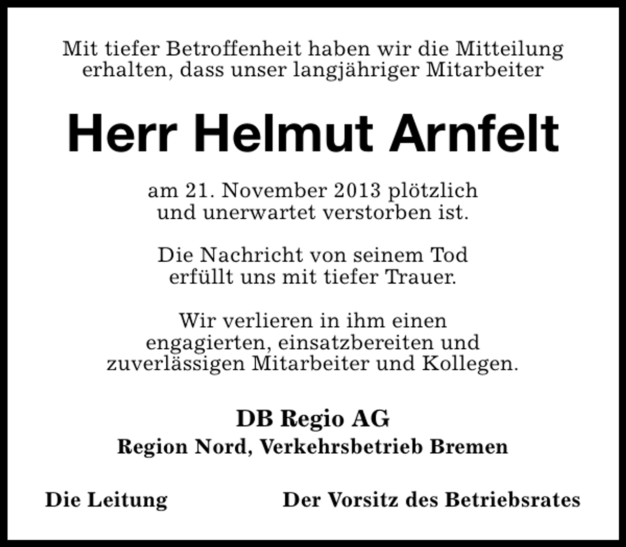 <p>Mit tiefer Betroffenheit haben wir die Mitteilung<br />erhalten, dass unser langjähriger Mitarbeiter</p><p>Herr Helmut Arnfelt<br />am 21. November 2013 plötzlich<br />und unerwartet verstorben ist.<br />Die Nachricht von seinem Tod<br />erfüllt uns mit tiefer Trauer.<br />Wir verlieren in ihm einen<br />engagierten, einsatzbereiten und<br />zuverlässigen Mitarbeiter und Kollegen.</p><p>DB Regio AG</p><p>Region Nord, Verkehrsbetrieb Bremen<br />Die Leitung</p><p>Der Vorsitz des Betriebsrates</p>