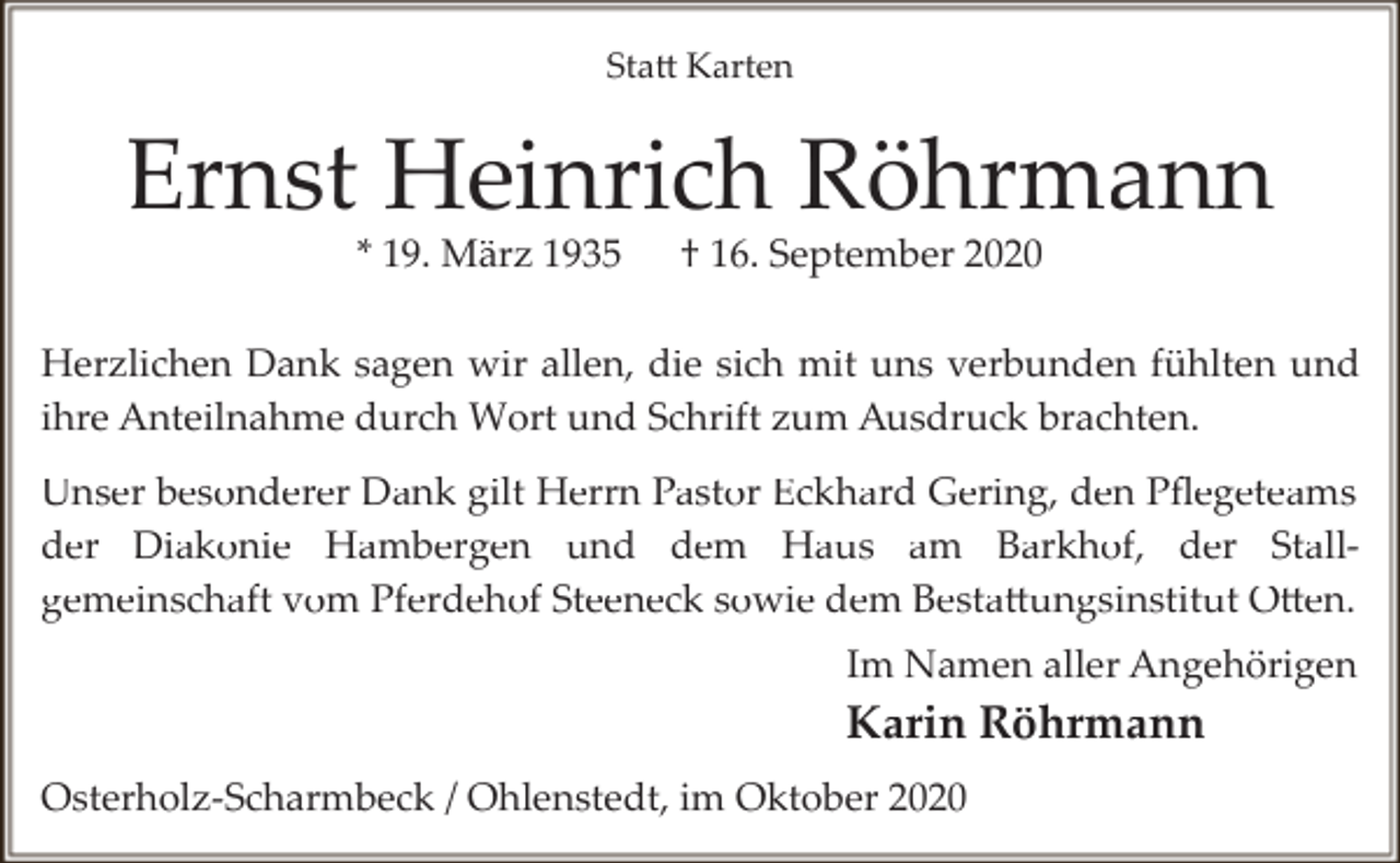 <p>Statt Karten</p><p>Ernst Heinrich Röhrmann<br />* 19. März 1935</p><p>† 16. September 2020</p><p>Herzlichen Dank sagen wir allen, die sich mit uns verbunden fühlten und<br />ihre Anteilnahme durch Wort und Schrift zum Ausdruck brachten.<br />Unser besonderer Dank gilt Herrn Pastor Eckhard Gering, den Pﬂegeteams<br />der Diakonie Hambergen und dem Haus am Barkhof, der Stall­<br />gemeinschaft vom Pferdehof Steeneck sowie dem Bestattungsinstitut Otten.<br />Im Namen aller Angehörigen</p><p>Karin Röhrmann<br />Osterholz­Scharmbeck / Ohlenstedt, im Oktober 2020</p>