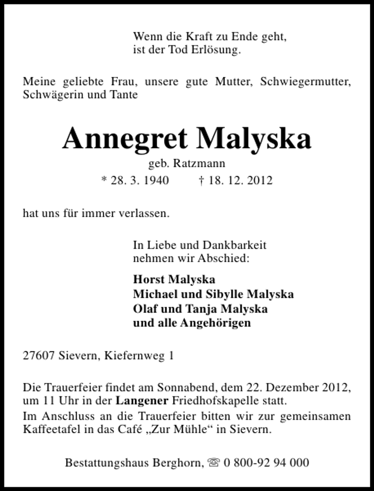 <p>Wenn die Kraft zu Ende geht,<br />ist der Tod Erlösung.<br />Meine geliebte Frau, unsere gute Mutter, Schwiegermutter,<br />Schwägerin und Tante</p><p>Annegret Malyska<br />geb. Ratzmann<br />* 28. 3. 1940<br />† 18. 12. 2012</p><p>hat uns für immer verlassen.<br />In Liebe und Dankbarkeit<br />nehmen wir Abschied:<br />Horst Malyska<br />Michael und Sibylle Malyska<br />Olaf und Tanja Malyska<br />und alle Angehörigen<br />27607 Sievern, Kiefernweg 1<br />Die Trauerfeier findet am Sonnabend, dem 22. Dezember 2012,<br />um 11 Uhr in der Langener Friedhofskapelle statt.<br />Im Anschluss an die Trauerfeier bitten wir zur gemeinsamen<br />Kaffeetafel in das Café „Zur Mühle“ in Sievern.<br />Bestattungshaus Berghorn, s 0 800-92 94 000</p>