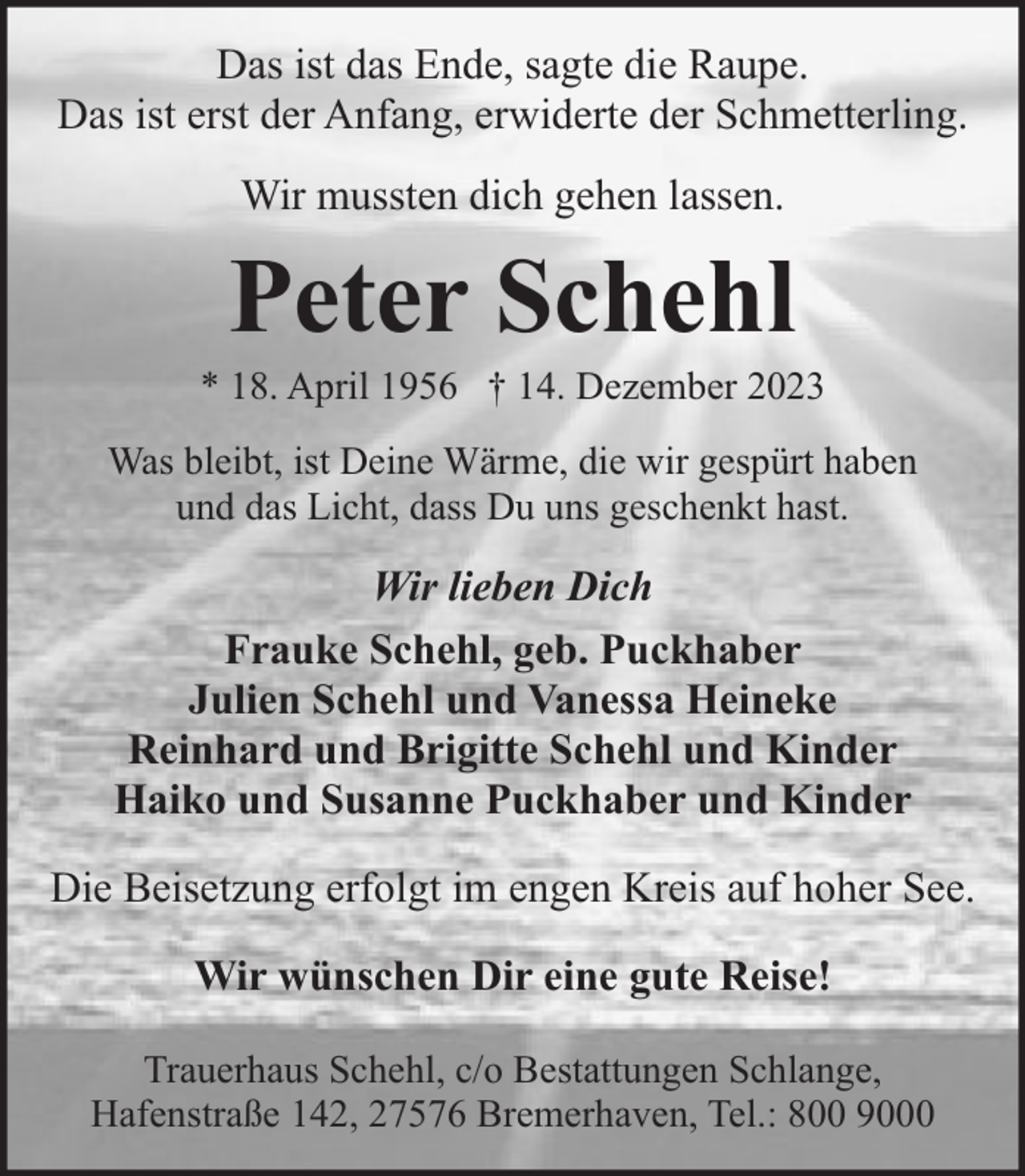 <p>Das ist das Ende, sagte die Raupe.<br />Das ist erst der Anfang, erwiderte der Schmetterling.<br />Wir mussten dich gehen lassen.</p><p>Peter Schehl</p><p>* 18. April 1956 † 14. Dezember 2023<br />Was bleibt, ist Deine Wärme, die wir gespürt haben<br />und das Licht, dass Du uns geschenkt hast.</p><p>Wir lieben Dich<br />Frauke Schehl, geb. Puckhaber<br />Julien Schehl und Vanessa Heineke<br />Reinhard und Brigitte Schehl und Kinder<br />Haiko und Susanne Puckhaber und Kinder<br />Die Beisetzung erfolgt im engen Kreis auf hoher See.<br />Wir wünschen Dir eine gute Reise!<br />Trauerhaus Schehl, c/o Bestattungen Schlange,<br />Hafenstraße 142, 27576 Bremerhaven, Tel.: 800 9000</p>