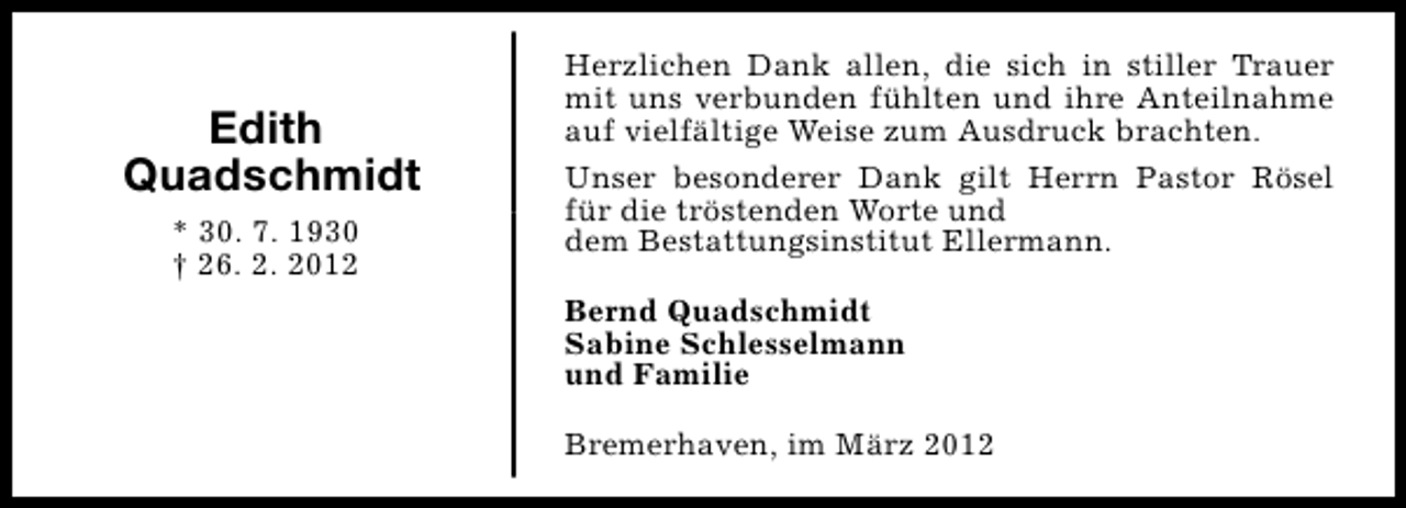 <p>Edith<br />Quadschmidt<br />* 30. 7. 1930<br />† 26. 2. 2012</p><p>Herzlichen Dank allen, die sich in stiller Trauer<br />mit uns verbunden fühlten und ihre Anteilnahme<br />auf vielfältige Weise zum Ausdruck brachten.<br />Unser besonderer Dank gilt Herrn Pastor Rösel<br />für die tröstenden Worte und<br />dem Bestattungsinstitut Ellermann.<br />Bernd Quadschmidt<br />Sabine Schlesselmann<br />und Familie<br />Bremerhaven, im März 2012</p>
