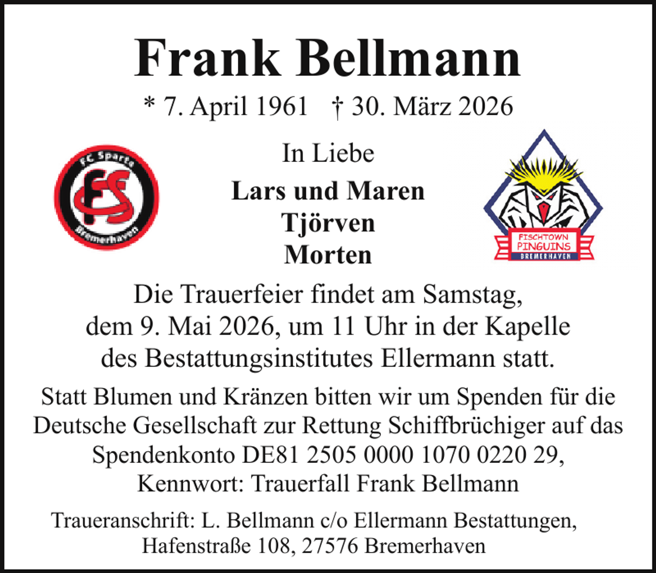 <p>Frank Bellmann<br />* 7. April 1961 † 30. März 2026</p><p>In Liebe<br />Lars und Maren<br />Tjörven<br />Morten<br />Die Trauerfeier findet am Samstag,<br />dem 9. Mai 2026, um 11 Uhr in der Kapelle<br />des Bestattungsinstitutes Ellermann statt.<br />Statt Blumen und Kränzen bitten wir um Spenden für die<br />Deutsche Gesellschaft zur Rettung Schiffbrüchiger auf das<br />Spendenkonto DE81 2505 0000 107220 29,<br />Kennwort: Trauerfall Frank Bellmann<br />Traueranschrift: L. Bellmann c/o Ellermann Bestattungen,<br />Hafenstraße 108, 27576 Bremerhaven</p>