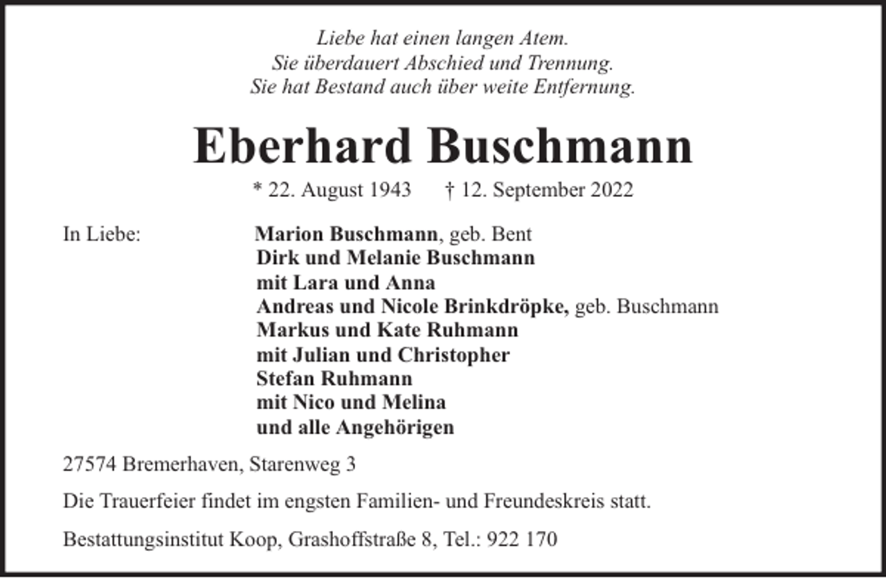 <p>Liebe hat einen langen Atem.<br />Sie überdauert Abschied und Trennung.<br />Sie hat Bestand auch über weite Entfernung.</p><p>Eberhard Buschmann<br />* 22. August 1943</p><p>In Liebe:</p><p>† 12. September 2022</p><p>Marion Buschmann, geb. Bent<br />Dirk und Melanie Buschmann<br />mit Lara und Anna<br />Andreas und Nicole Brinkdröpke, geb. Buschmann<br />Markus und Kate Ruhmann<br />mit Julian und Christopher<br />Stefan Ruhmann<br />mit Nico und Melina<br />und alle Angehörigen</p><p>27574 Bremerhaven, Starenweg 3<br />Die Trauerfeier findet im engsten Familien- und Freundeskreis statt.<br />Bestattungsinstitut Koop, Grashoffstraße 8, Tel.: 922 170</p>