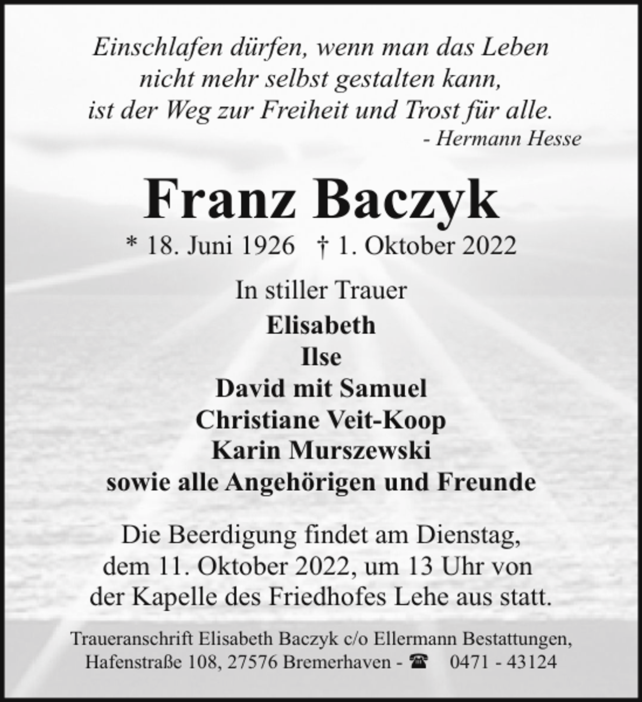 <p>Einschlafen dürfen, wenn man das Leben<br />nicht mehr selbst gestalten kann,<br />ist der Weg zur Freiheit und Trost für alle.</p><p>- Hermann Hesse</p><p>Franz Baczyk</p><p>* 18. Juni 1926 † 1. Oktober 2022<br />In stiller Trauer<br />Elisabeth<br />Ilse<br />David mit Samuel<br />Christiane Veit-Koop<br />Karin Murszewski<br />sowie alle Angehörigen und Freunde<br />Die Beerdigung findet am Dienstag,<br />dem 11. Oktober 2022, um 13 Uhr von<br />der Kapelle des Friedhofes Lehe aus statt.<br />Traueranschrift Elisabeth Baczyk c/o Ellermann Bestattungen,<br />Hafenstraße 108, 27576 Bremerhaven - ( 0471 - 43124</p>