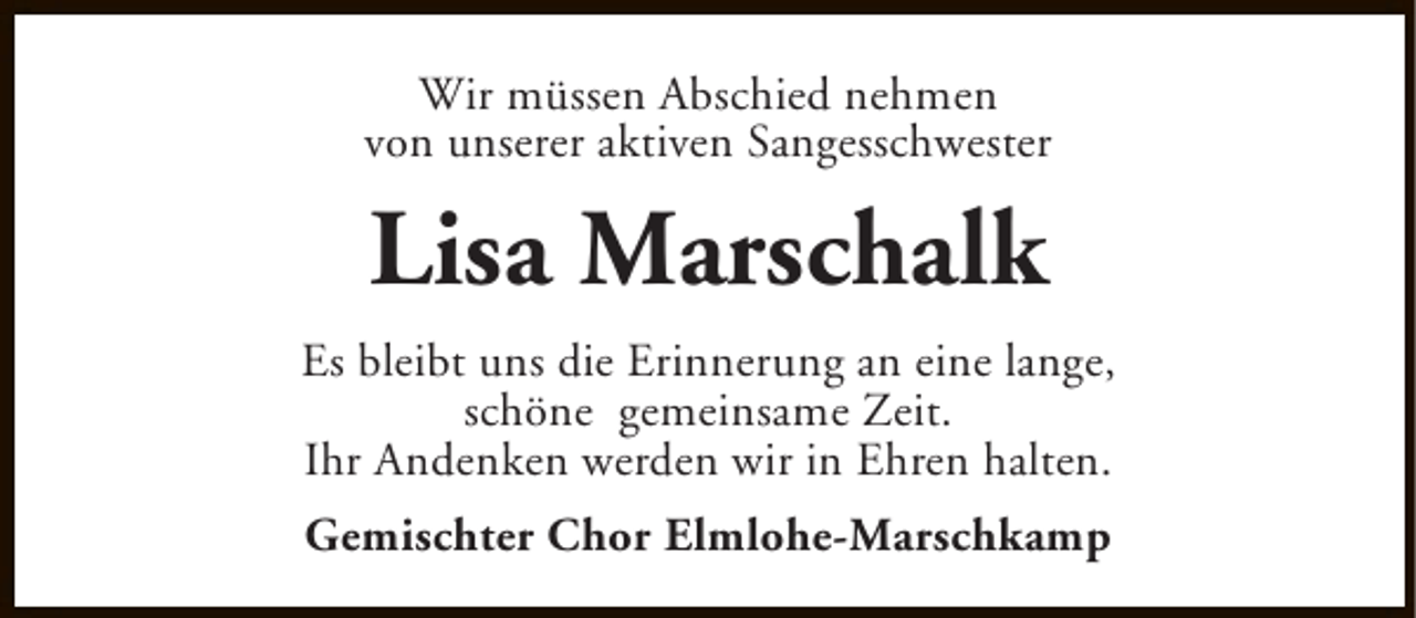 <p>Wir müssen Abschied nehmen<br />von unserer aktiven Sangesschwester</p><p>Lisa Marschalk<br />Es bleibt uns die Erinnerung an eine lange,<br />schöne gemeinsame Zeit.<br />Ihr Andenken werden wir in Ehren halten.<br />Gemischter Chor Elmlohe-Marschkamp</p>