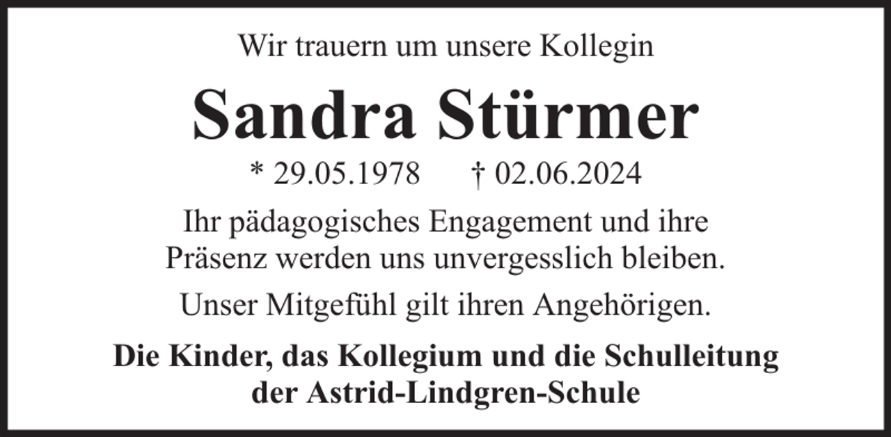 <p>Wir trauern um unsere Kollegin</p><p>Sandra Stürmer</p><p>* 29.05.1978 † 02.06.2024<br />Ihr pädagogisches Engagement und ihre<br />Präsenz werden uns unvergesslich bleiben.<br />Unser Mitgefühl gilt ihren Angehörigen.<br />Die Kinder, das Kollegium und die Schulleitung<br />der Astrid-Lindgren-Schule</p>