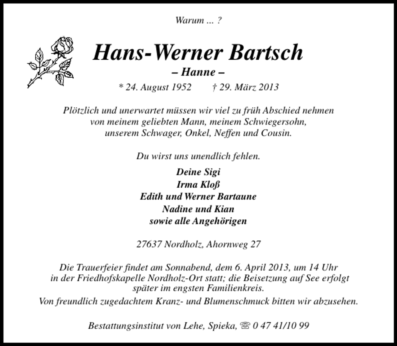 <p>Warum ... ?</p><p>Hans-Werner Bartsch<br />– Hanne –</p><p>* 24. August 1952</p><p>† 29. März 2013</p><p>Plötzlich und unerwartet müssen wir viel zu früh Abschied nehmen<br />von meinem geliebten Mann, meinem Schwiegersohn,<br />unserem Schwager, Onkel, Neffen und Cousin.<br />Du wirst uns unendlich fehlen.<br />Deine Sigi<br />Irma Kloß<br />Edith und Werner Bartaune<br />Nadine und Kian<br />sowie alle Angehörigen<br />27637 Nordholz, Ahornweg 27<br />Die Trauerfeier findet am Sonnabend, dem 6. April 2013, um 14 Uhr<br />in der Friedhofskapelle Nordholz-Ort statt; die Beisetzung auf See erfolgt<br />später im engsten Familienkreis.<br />Von freundlich zugedachtem Kranz- und Blumenschmuck bitten wir abzusehen.<br />Bestattungsinstitut von Lehe, Spieka, s 0 47 41/10 99</p>