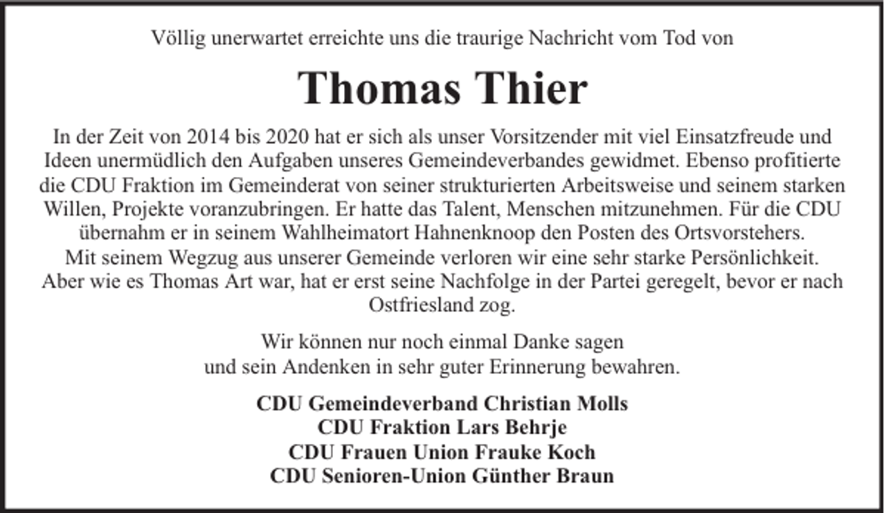 <p>Völlig unerwartet erreichte uns die traurige Nachricht vom Tod von</p><p>Thomas Thier<br />In der Zeit von 2014 bis 2020 hat er sich als unser Vorsitzender mit viel Einsatzfreude und<br />Ideen unermüdlich den Aufgaben unseres Gemeindeverbandes gewidmet. Ebenso profitierte<br />die CDU Fraktion im Gemeinderat von seiner strukturierten Arbeitsweise und seinem starken<br />Willen, Projekte voranzubringen. Er hatte das Talent, Menschen mitzunehmen. Für die CDU<br />übernahm er in seinem Wahlheimatort Hahnenknoop den Posten des Ortsvorstehers.<br />Mit seinem Wegzug aus unserer Gemeinde verloren wir eine sehr starke Persönlichkeit.<br />Aber wie es Thomas Art war, hat er erst seine Nachfolge in der Partei geregelt, bevor er nach<br />Ostfriesland zog.<br />Wir können nur noch einmal Danke sagen<br />und sein Andenken in sehr guter Erinnerung bewahren.<br />CDU Gemeindeverband Christian Molls<br />CDU Fraktion Lars Behrje<br />CDU Frauen Union Frauke Koch<br />CDU Senioren-Union Günther Braun</p>