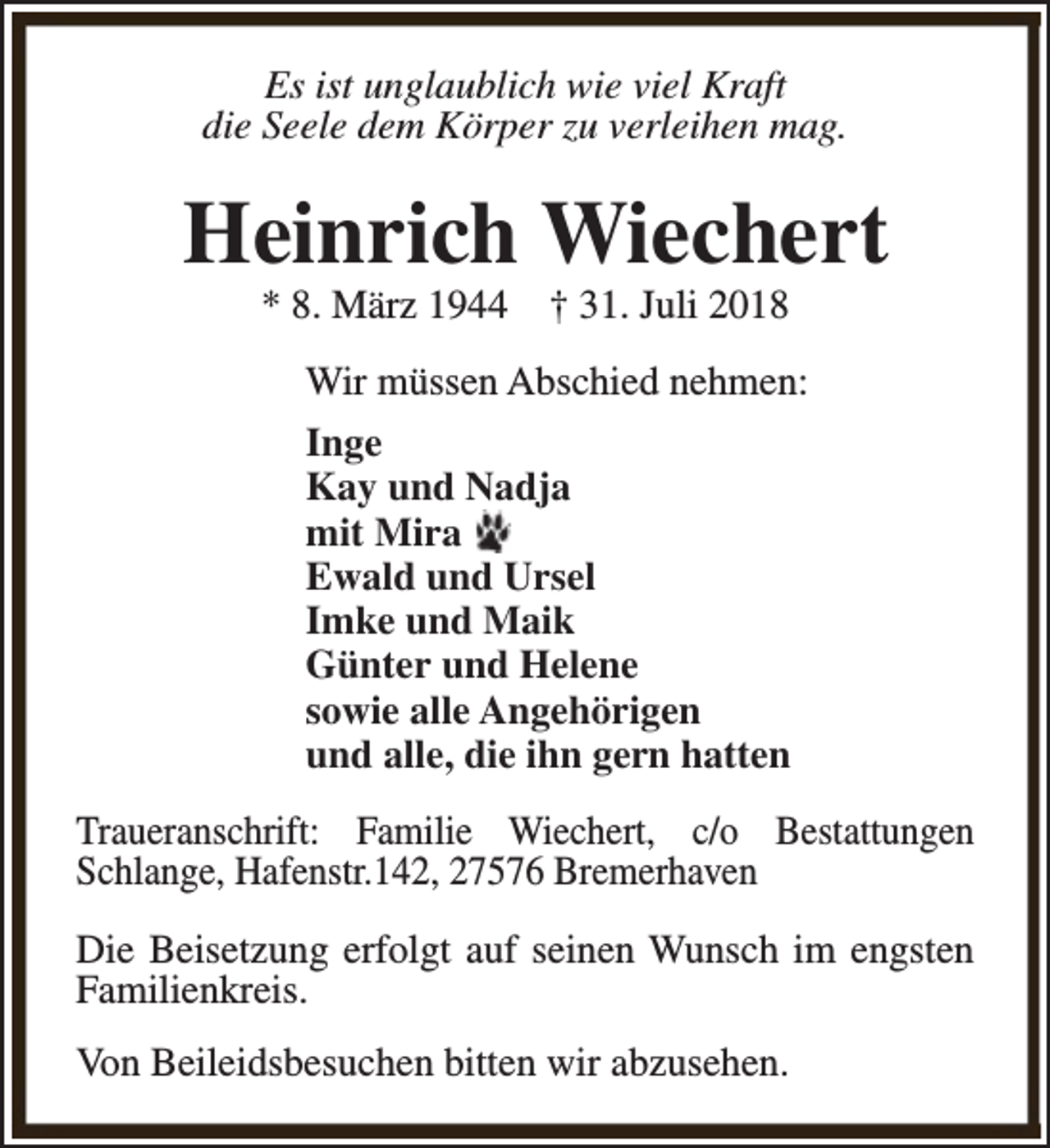 <p>Es ist unglaublich wie viel Kraft<br />die Seele dem Körper zu verleihen mag.</p><p>Heinrich Wiechert<br />* 8. März 1944</p><p>† 31. Juli 2018</p><p>Wir müssen Abschied nehmen:<br />Inge<br />Kay und Nadja<br />mit Mira<br />Ewald und Ursel<br />Imke und Maik<br />Günter und Helene<br />sowie alle Angehörigen<br />und alle, die ihn gern hatten<br />Traueranschrift: Familie Wiechert, c/o Bestattungen<br />Schlange, Hafenstr.142, 27576 Bremerhaven<br />Die Beisetzung erfolgt auf seinen Wunsch im engsten<br />Familienkreis.<br />Von Beileidsbesuchen bitten wir abzusehen.</p>