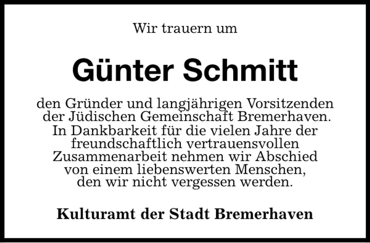 <p>Wir trauern um</p><p>Günter Schmitt<br />den Gründer und langjährigen Vorsitzenden<br />der Jüdischen Gemeinschaft Bremerhaven.<br />In Dankbarkeit für die vielen Jahre der<br />freundschaftlich vertrauensvollen<br />Zusammenarbeit nehmen wir Abschied<br />von einem liebenswerten Menschen,<br />den wir nicht vergessen werden.</p><p>Kulturamt der Stadt Bremerhaven</p>