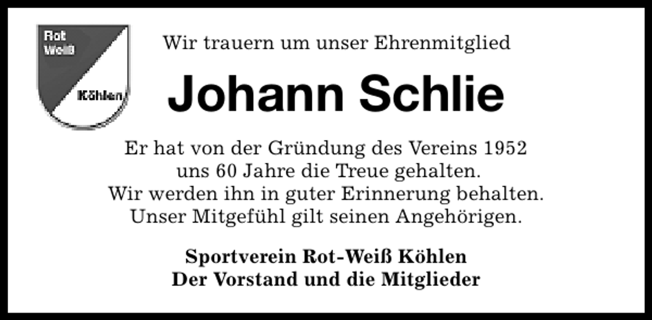 <p>Wir trauern um unser Ehrenmitglied</p><p>Johann Schlie<br />Er hat von der Gründung des Vereins 1952<br />uns 60 Jahre die Treue gehalten.<br />Wir werden ihn in guter Erinnerung behalten.<br />Unser Mitgefühl gilt seinen Angehörigen.<br />Sportverein Rot-Weiß Köhlen<br />Der Vorstand und die Mitglieder</p>