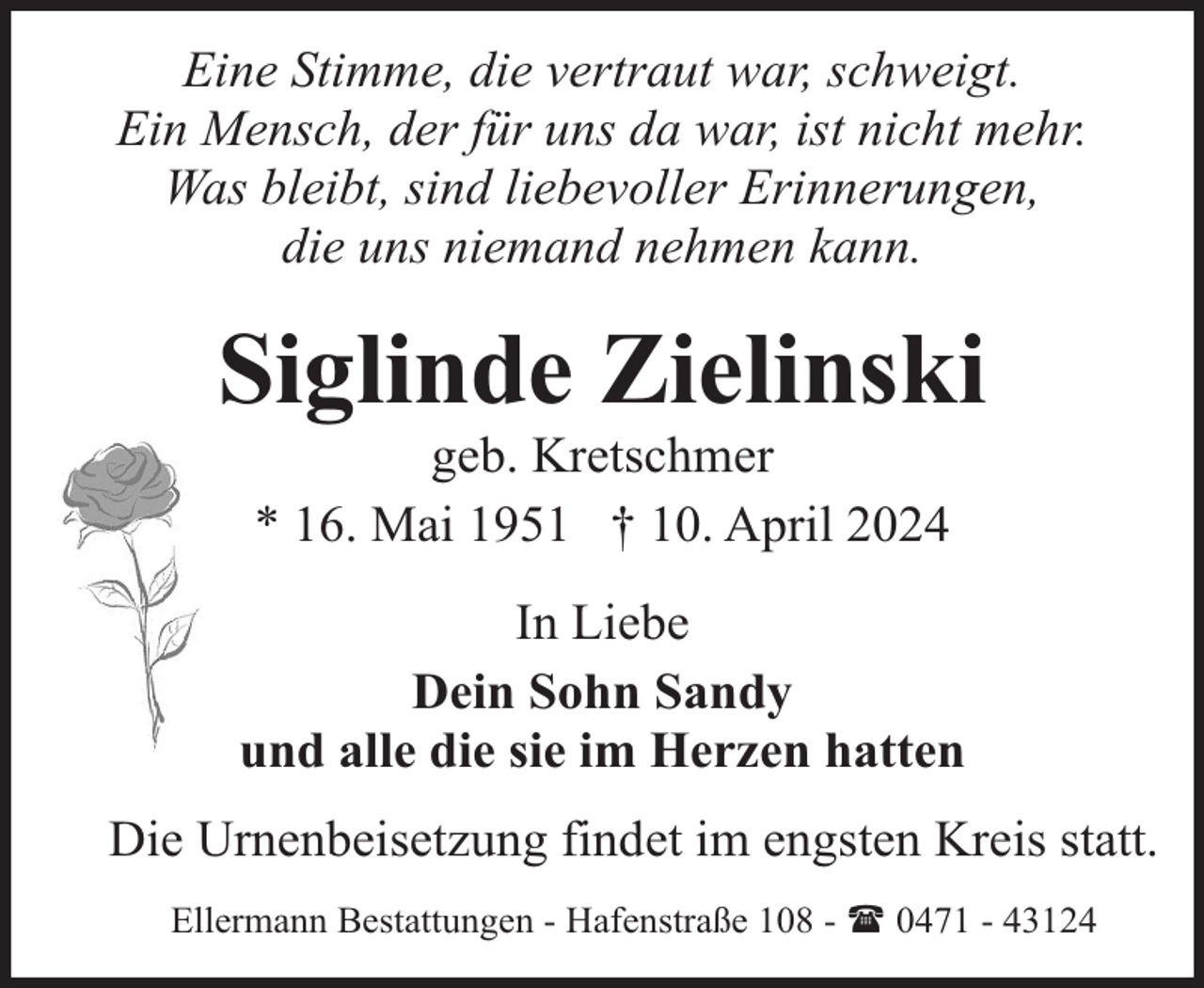 <p>Eine Stimme, die vertraut war, schweigt.<br />Ein Mensch, der für uns da war, ist nicht mehr.<br />Was bleibt, sind liebevoller Erinnerungen,<br />die uns niemand nehmen kann.</p><p>Siglinde Zielinski<br />geb. Kretschmer<br />* 16. Mai 1951 † 10. April 2024</p><p>In Liebe<br />Dein Sohn Sandy<br />und alle die sie im Herzen hatten<br />Die Urnenbeisetzung findet im engsten Kreis statt.<br />Ellermann Bestattungen - Hafenstraße 108 - ( 0471 - 43124</p>
