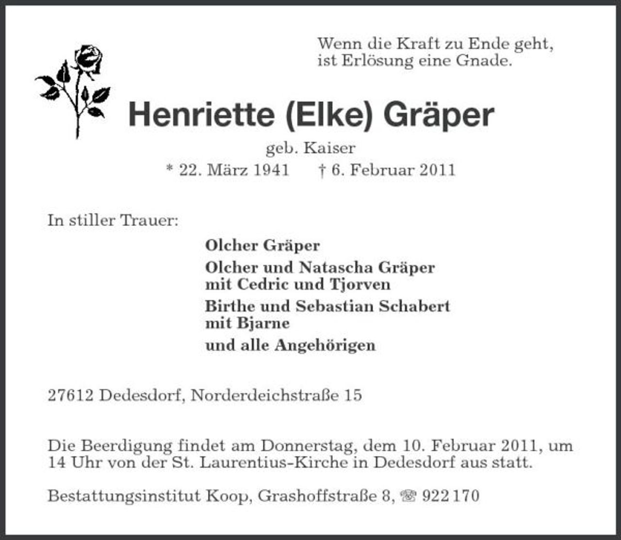 <p>Wenn die Kraft zu Ende geht, ist Erlösung eine Gnade.</p><p>Henriette (Elke) Gräper<br />geb. Kaiser * 22. März 1941 † 6. Februar 2011 In stiller Trauer: Olcher Gräper Olcher und Natascha Gräper mit Cedric und Tjorven Birthe und Sebastian Schabert mit Bjarne und alle Angehörigen 27612 Dedesdorf, Norderdeichstraße 15 Die Beerdigung findet am Donnerstag, dem 10. Februar 2011, um 14 Uhr von der St. Laurentius-Kirche in Dedesdorf aus statt. Bestattungsinstitut Koop, Grashoffstraße 8, 922 170</p>