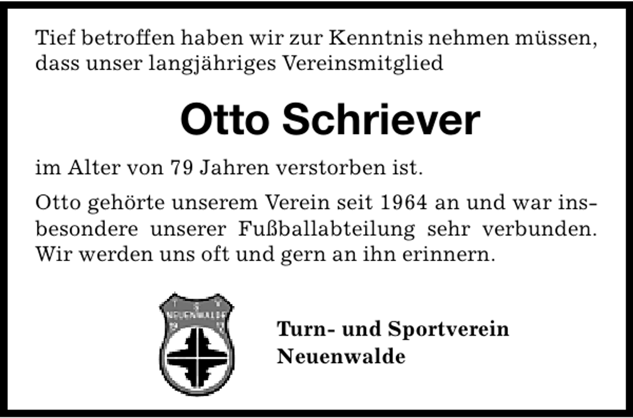 <p>Tief betroffen haben wir zur Kenntnis nehmen müssen,<br />dass unser langjähriges Vereinsmitglied</p><p>Otto Schriever<br />im Alter von 79 Jahren verstorben ist.<br />Otto gehörte unserem Verein seit 1964 an und war insbesondere unserer Fußballabteilung sehr verbunden.<br />Wir werden uns oft und gern an ihn erinnern.<br />Turn- und Sportverein<br />Neuenwalde</p>