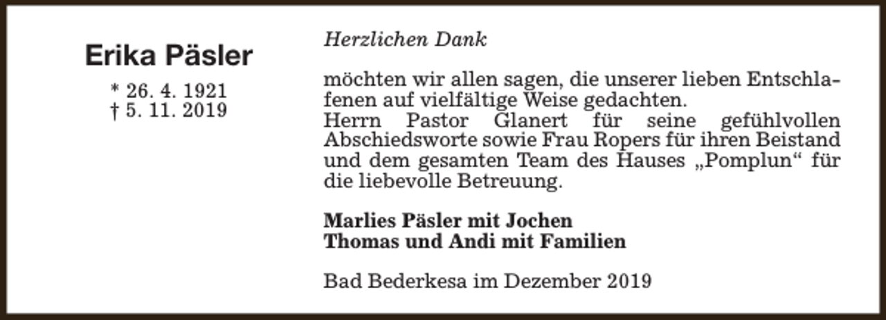 <p>Erika Päsler<br />* 26. 4. 1921<br />† 5. 11. 2019</p><p>Herzlichen Dank<br />möchten wir allen sagen, die unserer lieben Entschlafenen auf vielfältige Weise gedachten.<br />Herrn Pastor Glanert für seine gefühlvollen<br />Abschiedsworte sowie Frau Ropers für ihren Beistand<br />und dem gesamten Team des Hauses „Pomplun“ für<br />die liebevolle Betreuung.<br />Marlies Päsler mit Jochen<br />Thomas und Andi mit Familien<br />Bad Bederkesa im Dezember 2019</p>