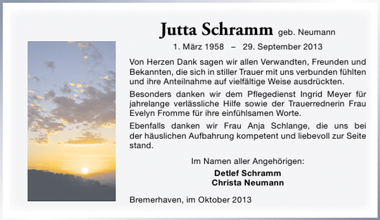 <p>Jutta Schramm geb. Neumann<br />1. März 1958 – 29. September 2013</p><p>Von Herzen Dank sagen wir allen Verwandten, Freunden und<br />Bekannten, die sich in stiller Trauer mit uns verbunden fühlten<br />und ihre Anteilnahme auf vielfältige Weise ausdrückten.<br />Besonders danken wir dem Pﬂegedienst Ingrid Meyer für<br />jahrelange verlässliche Hilfe sowie der Trauerrednerin Frau<br />Evelyn Fromme für ihre einfühlsamen Worte.<br />Ebenfalls danken wir Frau Anja Schlange, die uns bei<br />der häuslichen Aufbahrung kompetent und liebevoll zur Seite<br />stand.<br />Im Namen aller Angehörigen:<br />Detlef Schramm<br />Christa Neumann<br />Bremerhaven, im Oktober 2013</p>