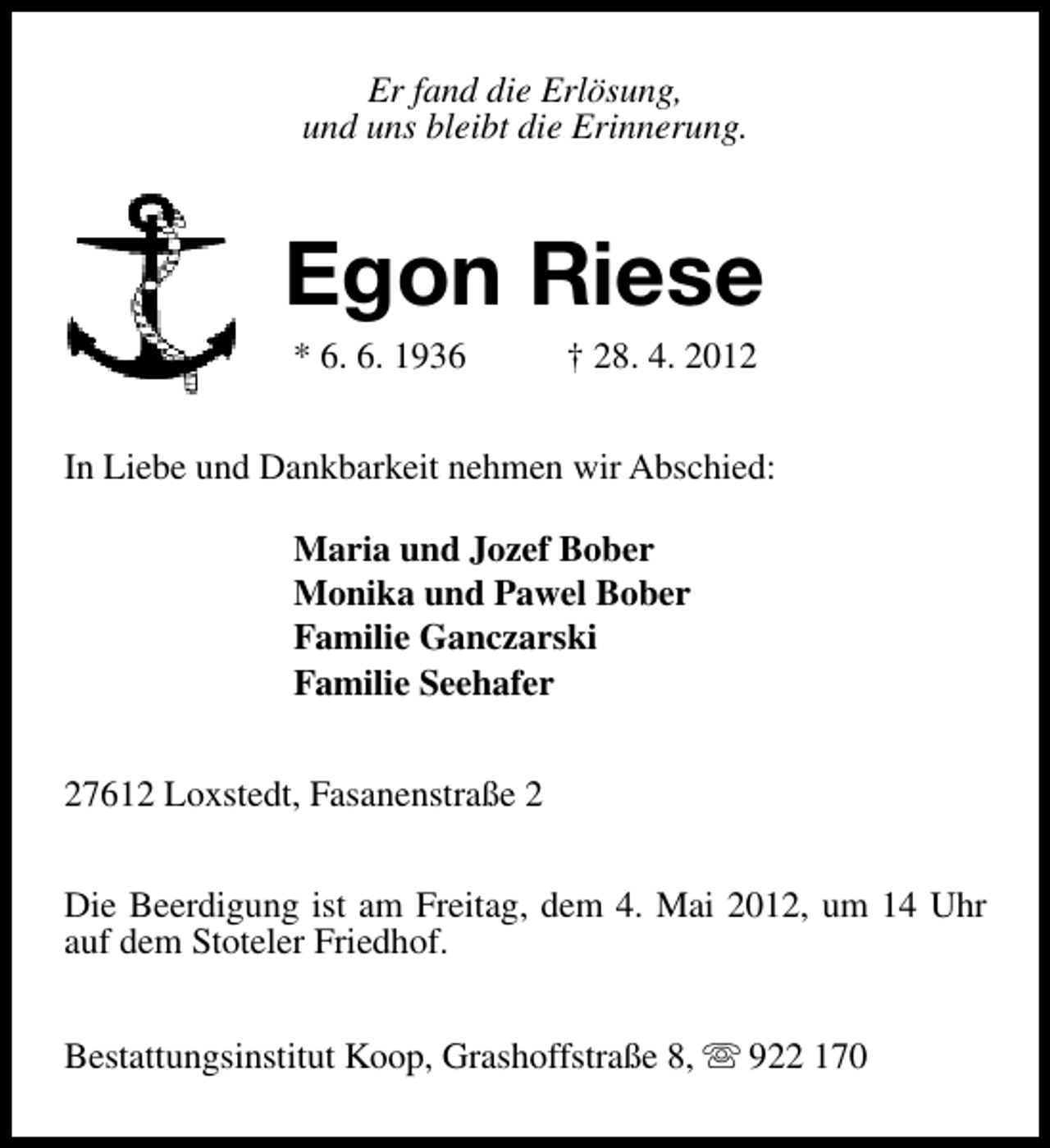 <p>Er fand die Erlösung,<br />und uns bleibt die Erinnerung.</p><p>Egon Riese<br />* 6. 6. 1936</p><p>† 28. 4. 2012</p><p>In Liebe und Dankbarkeit nehmen wir Abschied:<br />Maria und Jozef Bober<br />Monika und Pawel Bober<br />Familie Ganczarski<br />Familie Seehafer<br />27612 Loxstedt, Fasanenstraße 2<br />Die Beerdigung ist am Freitag, dem 4. Mai 2012, um 14 Uhr<br />auf dem Stoteler Friedhof.<br />Bestattungsinstitut Koop, Grashoffstraße 8, s 922 170</p>