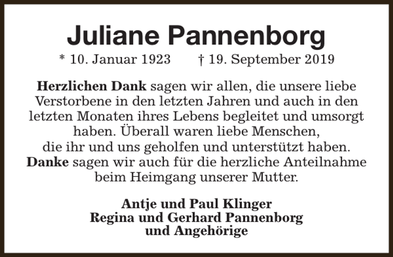 <p>Juliane Pannenborg</p><p>* 10. Januar 1923</p><p>† 19. September 2019</p><p>Herzlichen Dank sagen wir allen, die unsere liebe<br />Verstorbene in den letzten Jahren und auch in den<br />letzten Monaten ihres Lebens begleitet und umsorgt<br />haben. Überall waren liebe Menschen,<br />die ihr und uns geholfen und unterstützt haben.<br />Danke sagen wir auch für die herzliche Anteilnahme<br />beim Heimgang unserer Mutter.<br />Antje und Paul Klinger<br />Regina und Gerhard Pannenborg<br />und Angehörige</p>