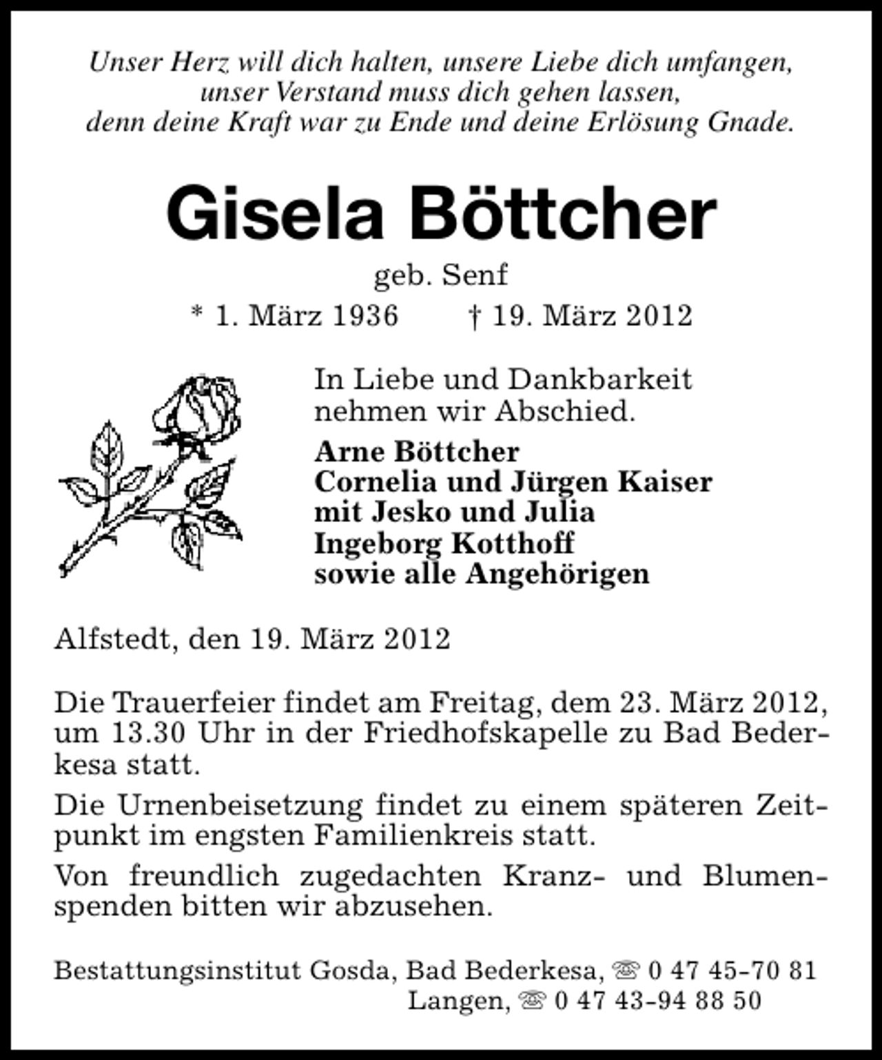 <p>Unser Herz will dich halten, unsere Liebe dich umfangen,<br />unser Verstand muss dich gehen lassen,<br />denn deine Kraft war zu Ende und deine Erlösung Gnade.</p><p>Gisela Böttcher<br />geb. Senf<br />* 1. März 1936<br />† 19. März 2012</p><p>In Liebe und Dankbarkeit<br />nehmen wir Abschied.<br />Arne Böttcher<br />Cornelia und Jürgen Kaiser<br />mit Jesko und Julia<br />Ingeborg Kotthoff<br />sowie alle Angehörigen<br />Alfstedt, den 19. März 2012<br />Die Trauerfeier findet am Freitag, dem 23. März 2012,<br />um 13.30 Uhr in der Friedhofskapelle zu Bad Bederkesa statt.<br />Die Urnenbeisetzung findet zu einem späteren Zeitpunkt im engsten Familienkreis statt.<br />Von freundlich zugedachten Kranz- und Blumenspenden bitten wir abzusehen.<br />Bestattungsinstitut Gosda, Bad Bederkesa, s 0 47 45-70 81<br />Langen, s 0 47 43-94 88 50</p>