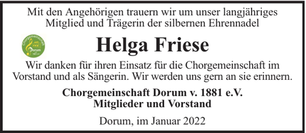 <p>Mit den Angehörigen trauern wir um unser langjähriges<br />Mitglied und Trägerin der silbernen Ehrennadel</p><p>Helga Friese</p><p>Wir danken für ihren Einsatz für die Chorgemeinschaft im<br />Vorstand und als Sängerin. Wir werden uns gern an sie erinnern.<br />Chorgemeinschaft Dorum v. 1881 e.V.<br />Mitglieder und Vorstand<br />Dorum, im Januar 2022</p>