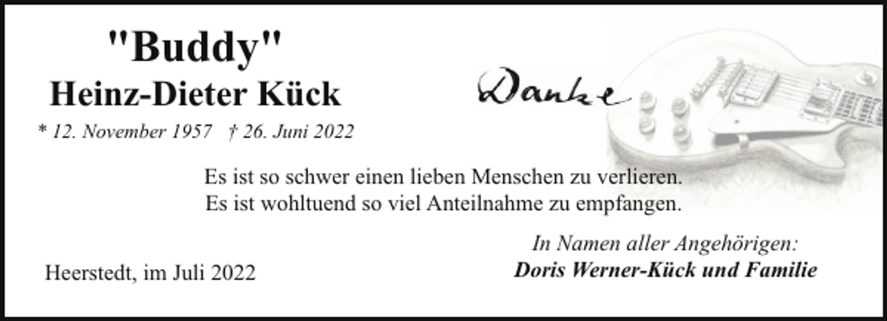 <p>"Buddy"</p><p>Heinz-Dieter Kück<br />* 12. November 1957 † 26. Juni 2022</p><p>Es ist so schwer einen lieben Menschen zu verlieren.<br />Es ist wohltuend so viel Anteilnahme zu empfangen.<br />Heerstedt, im Juli 2022</p><p>In Namen aller Angehörigen:<br />Doris Werner-Kück und Familie</p>