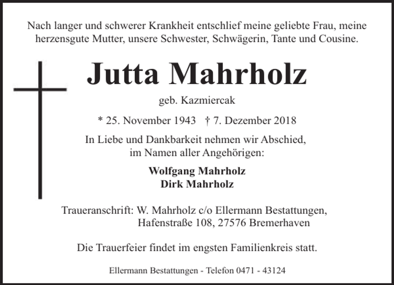<p>Nach langer und schwerer Krankheit entschlief meine geliebte Frau, meine<br />herzensgute Mutter, unsere Schwester, Schwägerin, Tante und Cousine.</p><p>Jutta Mahrholz<br />geb. Kazmiercak</p><p>* 25. November 1943 † 7. Dezember 2018<br />In Liebe und Dankbarkeit nehmen wir Abschied,<br />im Namen aller Angehörigen:<br />Wolfgang Mahrholz<br />Dirk Mahrholz<br />Traueranschrift: W. Mahrholz c/o Ellermann Bestattungen,<br />Hafenstraße 108, 27576 Bremerhaven<br />Die Trauerfeier findet im engsten Familienkreis statt.<br />Ellermann Bestattungen - Telefon 0471 - 43124</p>
