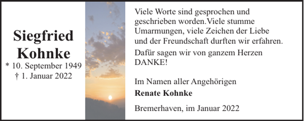<p>Siegfried<br />Kohnke</p><p>* 10. September 1949<br />† 1. Januar 2022</p><p>Viele Worte sind gesprochen und<br />geschrieben worden.Viele stumme<br />Umarmungen, viele Zeichen der Liebe<br />und der Freundschaft durften wir erfahren.<br />Dafür sagen wir von ganzem Herzen<br />DANKE!<br />Im Namen aller Angehörigen<br />Renate Kohnke<br />Bremerhaven, im Januar 2022</p>