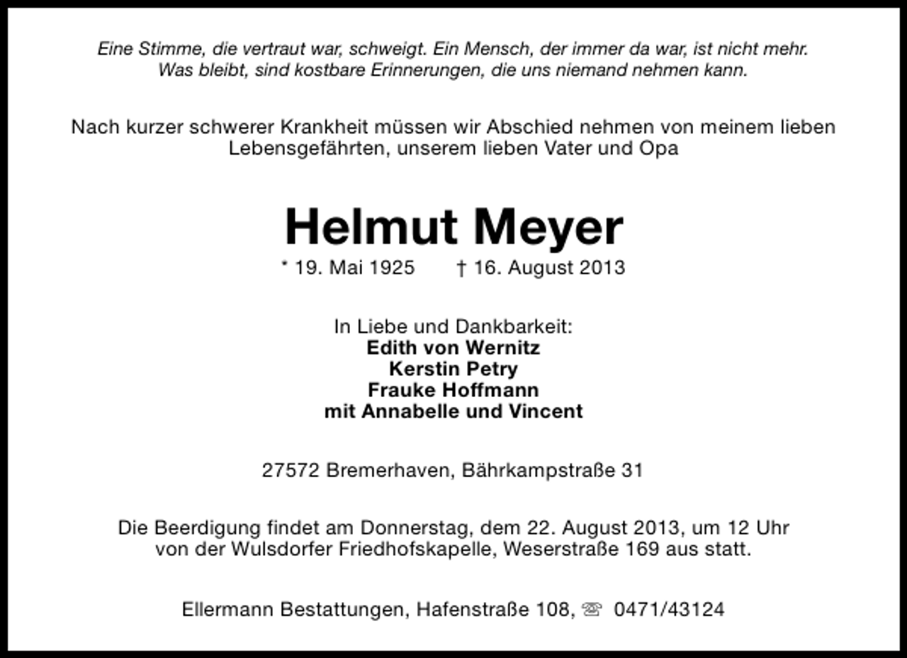 <p>Eine Stimme, die vertraut war, schweigt. Ein Mensch, der immer da war, ist nicht mehr.<br />Was bleibt, sind kostbare Erinnerungen, die uns niemand nehmen kann.</p><p>Nach kurzer schwerer Krankheit müssen wir Abschied nehmen von meinem lieben<br />Lebensgefährten, unserem lieben Vater und Opa</p><p>Helmut Meyer</p><p>* 19. Mai 1925</p><p>† 16. August 2013</p><p>In Liebe und Dankbarkeit:<br />Edith von Wernitz<br />Kerstin Petry<br />Frauke Hoffmann<br />mit Annabelle und Vincent<br />27572 Bremerhaven, Bährkampstraße 31<br />Die Beerdigung findet am Donnerstag, dem 22. August 2013, um 12 Uhr<br />von der Wulsdorfer Friedhofskapelle, Weserstraße 169 aus statt.<br />Ellermann Bestattungen, Hafenstraße 108, s 0471/43124</p>