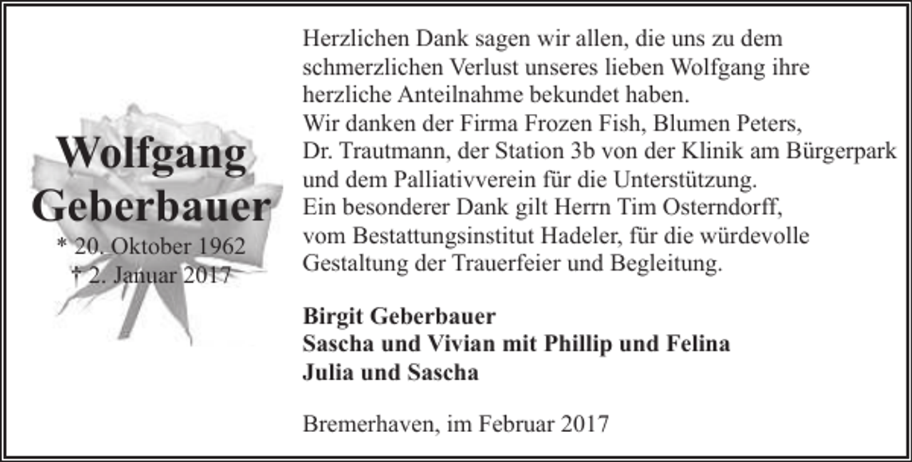 <p>Wolfgang<br />Geberbauer<br />* 20. Oktober 1962<br />† 2. Januar 2017</p><p>Herzlichen Dank sagen wir allen, die uns zu dem<br />schmerzlichen Verlust unseres lieben Wolfgang ihre<br />herzliche Anteilnahme bekundet haben.<br />Wir danken der Firma Frozen Fish, Blumen Peters,<br />Dr. Trautmann, der Station 3b von der Klinik am Bürgerpark<br />und dem Palliativverein für die Unterstützung.<br />Ein besonderer Dank gilt Herrn Tim Osterndorff,<br />vom Bestattungsinstitut Hadeler, für die würdevolle<br />Gestaltung der Trauerfeier und Begleitung.<br />Birgit Geberbauer<br />Sascha und Vivian mit Phillip und Felina<br />Julia und Sascha<br />Bremerhaven, im Februar 2017</p>