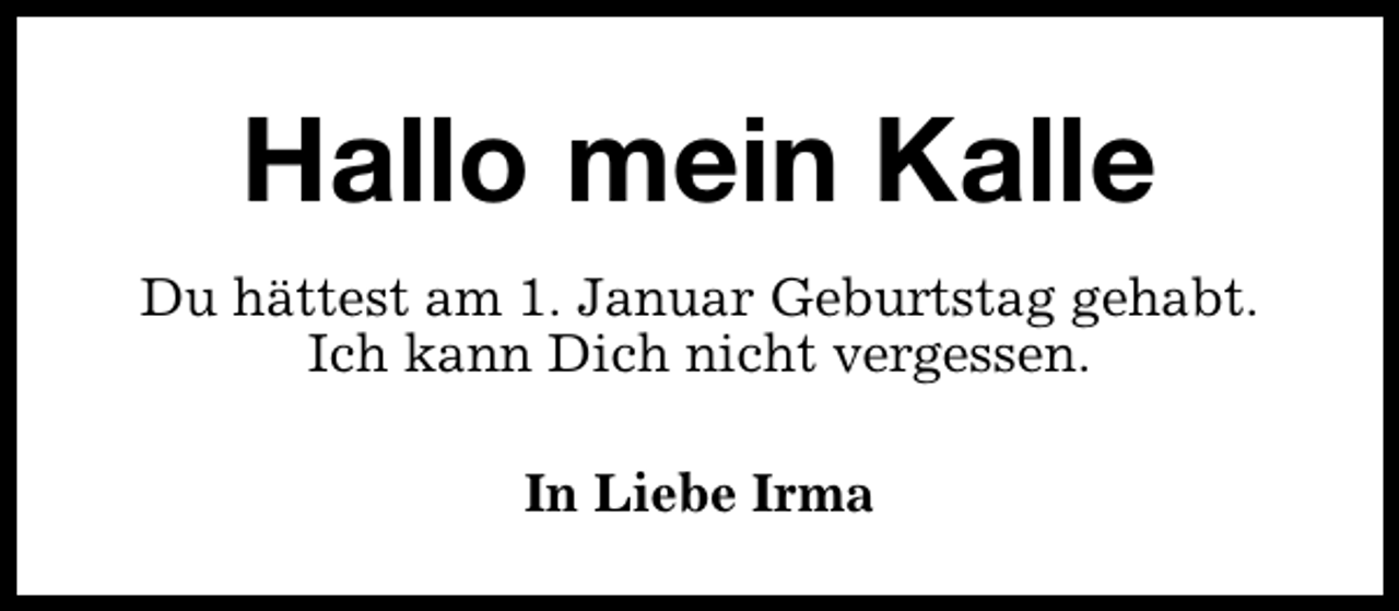 <p>Hallo mein Kalle<br />Du hättest am 1. Januar Geburtstag gehabt.<br />Ich kann Dich nicht vergessen.<br />In Liebe Irma</p>