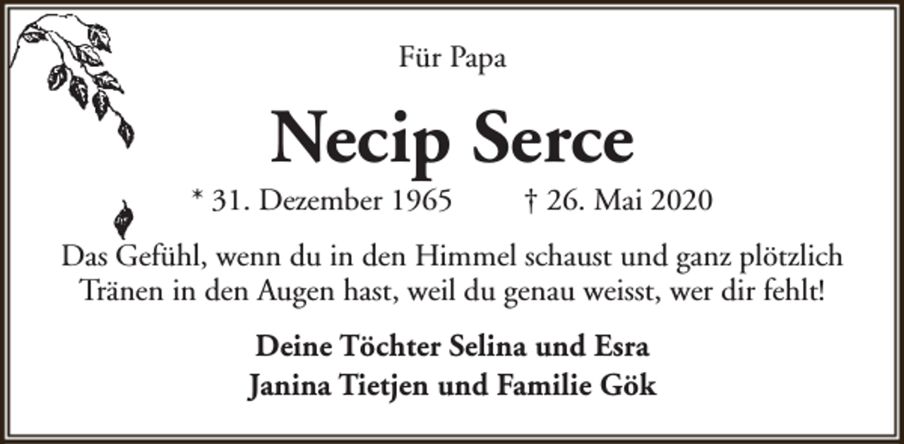 <p>Für Papa</p><p>Necip Serce</p><p>* 31. Dezember 1965</p><p>† 26. Mai 2020</p><p>Das Gefühl, wenn du in den Himmel schaust und ganz plötzlich<br />Tränen in den Augen hast, weil du genau weisst, wer dir fehlt!<br />Deine Töchter Selina und Esra<br />Janina Tietjen und Familie Gök</p>