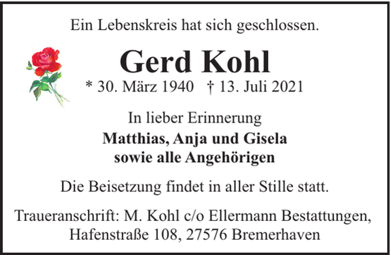 <p>Ein Lebenskreis hat sich geschlossen.</p><p>Gerd Kohl</p><p>* 30. März 1940 † 13. Juli 2021<br />In lieber Erinnerung<br />Matthias, Anja und Gisela<br />sowie alle Angehörigen<br />Die Beisetzung findet in aller Stille statt.<br />Traueranschrift: M. Kohl c/o Ellermann Bestattungen,<br />Hafenstraße 108, 27576 Bremerhaven</p>