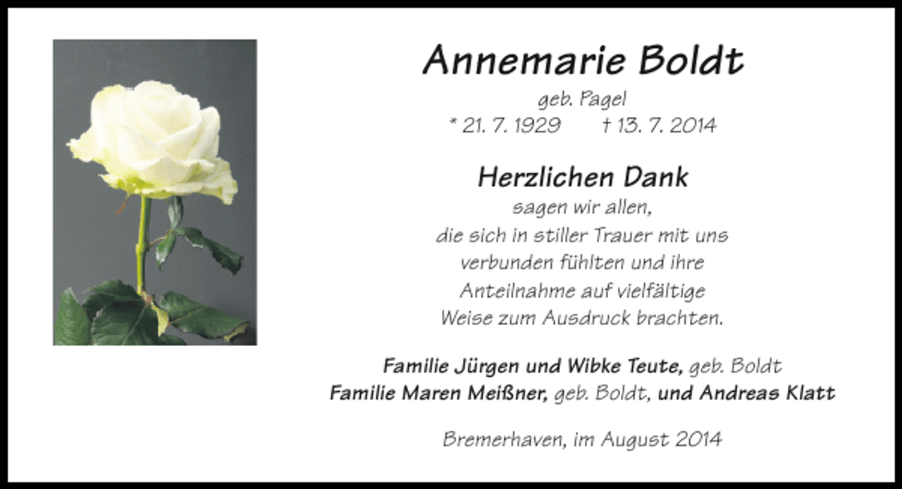 <p>Annemarie Boldt<br />geb. Pagel<br />* 21. 7. 1929<br />† 13. 7. 2014</p><p>Herzlichen Dank</p><p>sagen wir allen,<br />die sich in stiller Trauer mit uns<br />verbunden fühlten und ihre<br />Anteilnahme auf vielfältige<br />Weise zum Ausdruck brachten.<br />Familie Jürgen und Wibke Teute, geb. Boldt<br />Familie Maren Meißner, geb. Boldt, und Andreas Klatt<br />Bremerhaven, im August 2014</p>
