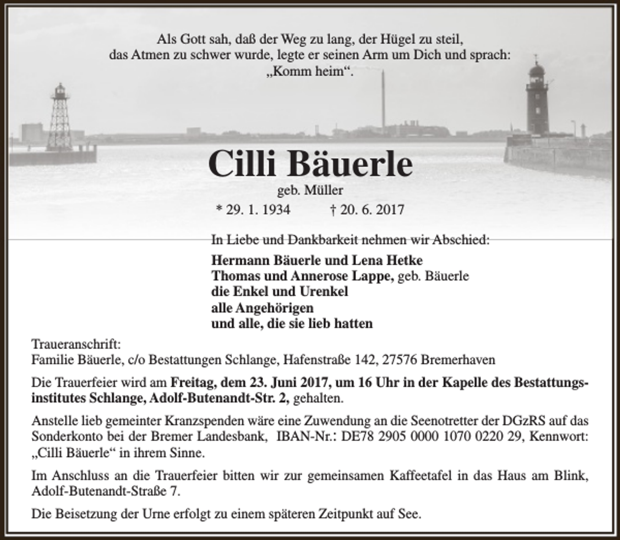<p>Als Gott sah, daß der Weg zu lang, der Hügel zu steil,<br />das Atmen zu schwer wurde, legte er seinen Arm um Dich und sprach:<br />„Komm heim“.</p><p>Cilli Bäuerle<br />geb. Müller<br />* 29. 1. 1934<br />† 20. 6. 2017</p><p>In Liebe und Dankbarkeit nehmen wir Abschied:<br />Hermann Bäuerle und Lena Hetke<br />Thomas und Annerose Lappe, geb. Bäuerle<br />die Enkel und Urenkel<br />alle Angehörigen<br />und alle, die sie lieb hatten<br />Traueranschrift:<br />Familie Bäuerle, c/o Bestattungen Schlange, Hafenstraße 142, 27576 Bremerhaven<br />Die Trauerfeier wird am Freitag, dem 23. Juni 2017, um 16 Uhr in der Kapelle des Bestattungsinstitutes Schlange, Adolf-Butenandt-Str. 2, gehalten.<br />Anstelle lieb gemeinter Kranzspenden wäre eine Zuwendung an die Seenotretter der DGzRS auf das<br />Sonderkonto bei der Bremer Landesbank, IBAN-Nr.: DE78 2905 0000 107220 29, Kennwort:<br />„Cilli Bäuerle“ in ihrem Sinne.<br />Im Anschluss an die Trauerfeier bitten wir zur gemeinsamen Kaffeetafel in das Haus am Blink,<br />Adolf-Butenandt-Straße 7.<br />Die Beisetzung der Urne erfolgt zu einem späteren Zeitpunkt auf See.</p>